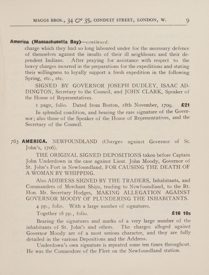  America (Massachusetts Bay)—continued. charge which they had so long laboured under for the necessary defence of themselves against the insults of their ill neighbours and their de- pendent Indians. After praying for assistance with respect to the heavy charges incurred in the preparations for the expeditions and stating their willingness to loyally support a fresh expedition in the following Sprimne., Ete, etc. SIGNED By “GOVERNOR JOSE Pr DUDLEY) ISAAC Ad)- DINGTON, Secretary to the Council, and JOHN CLARK, Speaker of the House of Representatives. I page, folio. Dated from Boston, 18th November, 1709. £21 In splendid condition, and bearing the rare signature of the Gover- nor; also those of the Speaker of the House of Representatives, and the Secretary of the Counci!. 763 AMERICA. NEWFOUNDLAND (Charges against Governor of St. John’s, 1706). THE ORIGINAL SIGNED DEPOSITIONS taken before Captain John Underdown in the case against Lieut. John Moody, Governor of St. John’s Fort in Newfoundland, FOR CAUSING THE DEATH OF A WOMAN BY WHIPPING. Also ADDRESS SIGNED BY THE TRADERS, Inhabitants, and Commanders of Merchant Ships, trading to Newfoundland, to the Rt. Hon. Mr. Secretary Hodges, MAKING ALLEGATION AGAINST GOVERNOR MOODY OF PLUNDERING THE INHABITANTS. 4 pp., foho. With a large number of signatures. Together 18 pp., folio. £16 10s Bearing the signatures and marks of a very large number of the inhabitants of St. John’s and others. The charges alleged against Governor Moody are of a most serious character, and they are fully detailed in the various Depositions and the Address. Underdown’s own signature is repeated some ten times throughout. He was the Commodore of the Fleet on the Newfoundland station.