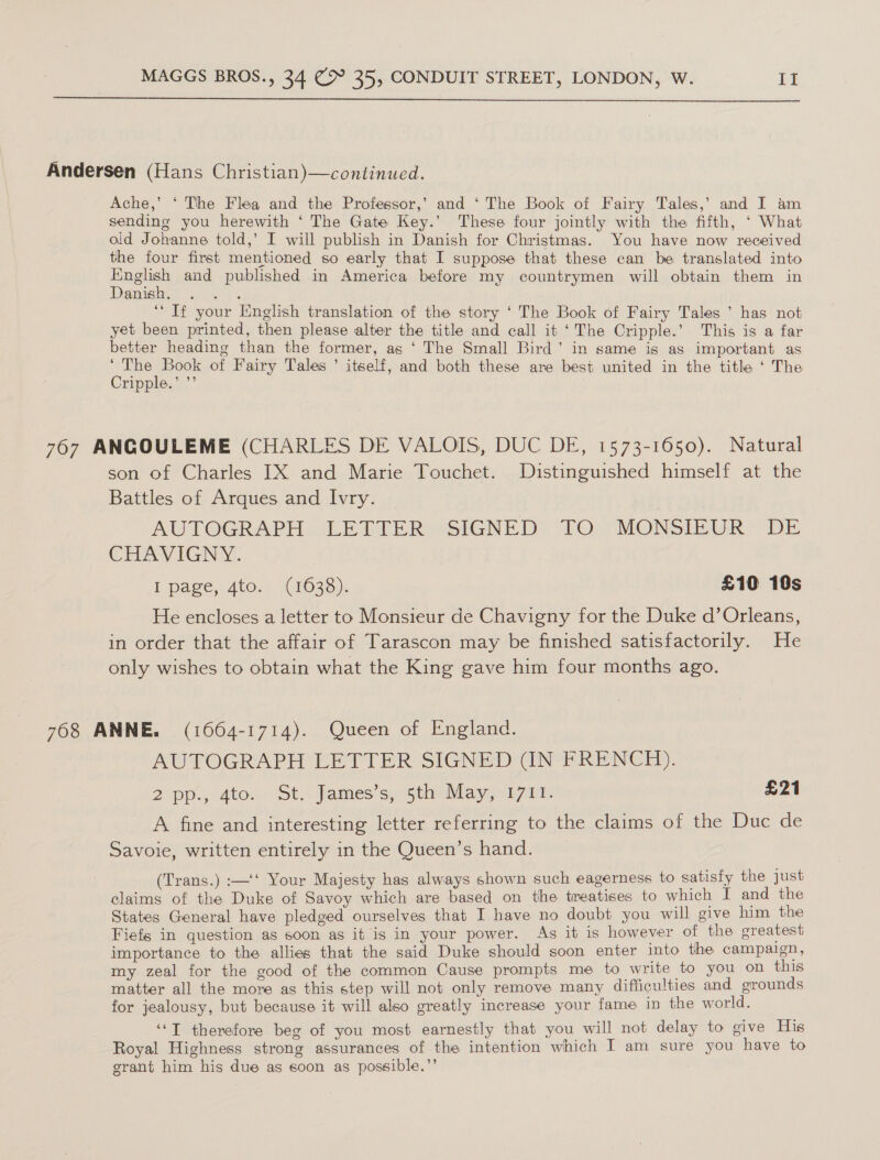  Andersen (Hans Christian)—continued. Ache,’ ‘ The Flea and the Professor,’ and ‘ The Book of Fairy Tales,’ and I am sending you herewith ‘ The Gate Key.’ These four jointly with the fifth, ‘ What old Johanne told,’ I will publish in Danish for Christmas. You have now received the four first mentioned so early that I suppose that these can be translated into SLA and published in America before my countrymen will obtain them in anish. ‘If your English translation of the story ‘ The Book of Fairy Tales ’ has not yet been printed, then please alter the title and call it ‘The Cripple.’ This is a far better heading than the former, as ‘ The Small Bird’ in same is as important as Scie of Fairy Tales ’ itself, and both these are best united in the title ‘ The ripple.” .’ 767 ANGOULEME (CHARLES DE VALOIS, DUC DE, 1573-1650). Natural son of Charles IX and Marie Touchet. Distinguished himself at the Battles of Arques and Ivry. AUTOGRAPH LETTER SIGNED TO MONSIEUR DE CHAVIGNY. P pace, Atos. (1036). £10 10s He encloses a letter to Monsieur de Chavigny for the Duke d’Orleans, in order that the affair of Tarascon may be finished satisfactorily. He only wishes to obtain what the King gave him four months ago. 768 ANNE. (1664-1714). Queen of England. AUTOGRAPH LETTER SIGNED (IN FRENCH). 2pp.p 4to.- St. James sn05thy May, vn7 nl. £21 A fine and interesting letter referring to the claims of the Duc de Savoie, written entirely in the Queen’s hand. (Trans.) :—‘‘ Your Majesty has always shown such eagerness to satisfy the just claims of the Duke of Savoy which are based on the treatises to which I and the States General have pledged ourselves that I have no doubt you will give him the Fiefs in question as soon as it is in your power. As it is however of the greatest importance to the allies that the said Duke should soon enter into the campaign, my zeal for the good of the common Cause prompts me to write to you on this matter all the more as this step will not only remove many difficulties and grounds for jealousy, but because it will also greatly increase your fame in the world. ‘“‘T therefore beg of you most earnestly that you will not delay to give His Royal Highness strong assurances of the intention which IT am sure you have to grant him his due as soon as possible.”’