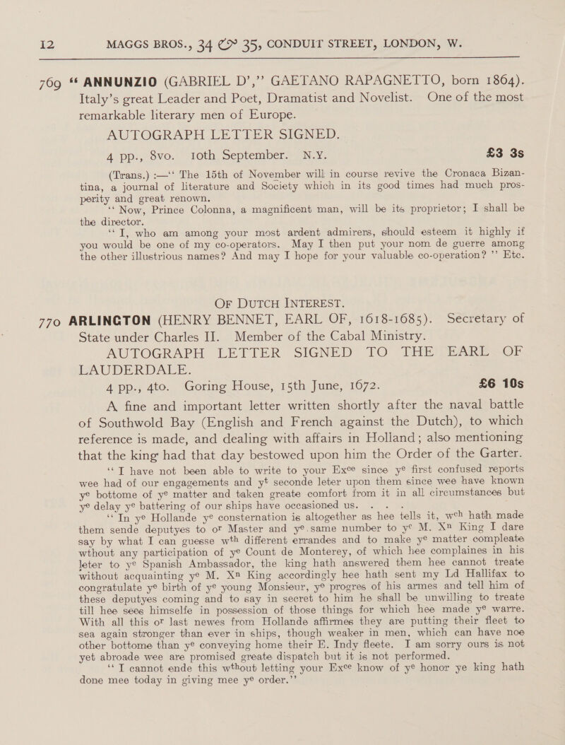 769 ** ANNUNZIO (GABRIEL D’,’”? GAETANO RAPAGNETTO, born 1864). Italy’s great Leader and Poet, Dramatist and Novelist. One of the most remarkable literary men of Europe. AUTOGRAPH LE LLER SIGNED... A pp., 8vo. roth September&gt; N.Y. £3 3s (Trans.) :—‘t The 15th of November will in course revive the Cronaca Bizan- tina, a journal of literature and Society which in its good times had much pros- perity and great renown. ‘‘ Now, Prince Colonna, a magnificent man, will be its proprietor; I shall be the director. ‘“T, who am among your most ardent admirers, should esteem it highly if you would be one of my co-operators. May I then put your nom de guerre among the other illustrious names? And may I hope for your valuable co-operation? ’’ Ete. Or DUTCH INTEREST. 7790 ARLINGTON (HENRY BENNET, EARL OF, 1618-1685). Secretary ot State under Charles II. Member of the Cabal Ministry. AUTOGRAPH LETTER SIGNED: TO “Tite PEARE~ OF. LAUDERDALE. A pp., 4to. Goring House, 15th June, 1672. £6 10s A fine and important letter written shortly after the naval battle of Southwold Bay (English and French against the Dutch), to which reference is made, and dealing with affairs in Holland; also mentioning that the king had that day bestowed upon him the Order of the Garter. ‘“T have not been able to write to your Exe since y® first confused reports wee had of our engagements and yt seconde leter upon them since wee have known y® bottome of y® matter and taken greate comfort from it in all circumstances but ye delay y® battering of our ships have occasioned us. 2 ‘In ye Hollande y® consternation is altogether as hee tells it, wch hath made them sende deputyes to of Master and y®.same number to y¢ M. X King I dare say by what I can guesse wth different errandes and to make y® matter compleate wthout any participation of ye Count de Monterey, of which hee complaines in his leter to ye Spanish Ambassador, the king hath answered them hee cannot treate without acquainting ye M. X™ King accordingly hee hath sent my Ld Hallitax to congratulate y® birth of ye young Monsieur, y® progres of his armes and tell him of these deputyes coming and to say in secret to him he shall be unwilling to treate till hee sees himselfe in possession of those things for which hee made y® warre. With all this ot last newes from Hollande affirmes they are putting their fleet to sea again stronger than ever in ships, though weaker in men, which can have noe other bottome than ye conveying home their E. Indy fleete. JI am sorry ours is not yet abroade wee are promised greate dispatch but it is not performed. ‘T cannot ende this wthout letting your Exe know of y® honor ye king hath done mee today in giving mee y® order.”’