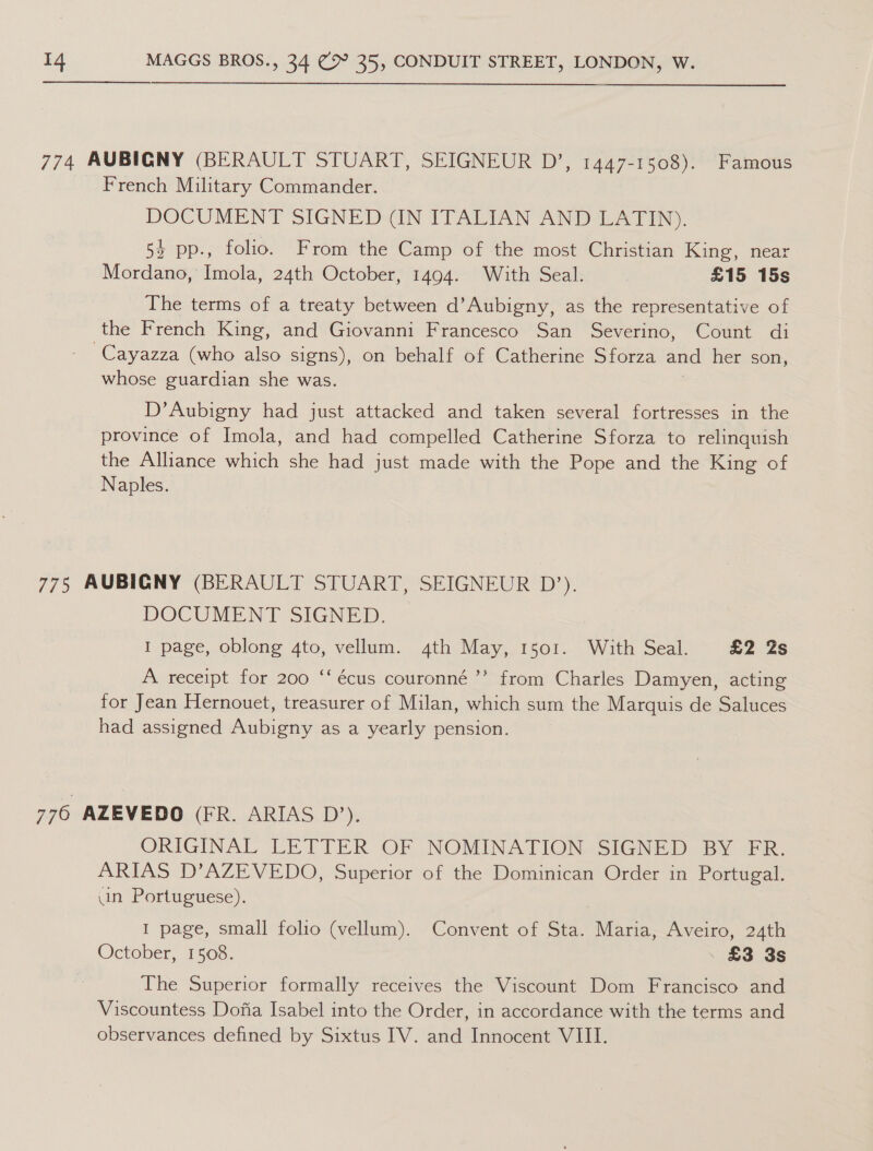  774 AUBICNY (BERAULT STUART, SEIGNEUR D’, 1447-1508). Famous French Military Commander. DOCUMENT SIGNED (IN ITALIAN AND LATIN). 54 pp., folio. From the Camp of the most Christian King, near Mordano, Imola, 24th October, 1494. With Seal. | £15 15s The terms of a treaty between d’Aubigny, as the representative of the French King, and Giovanni Francesco San Severino, Count di -Cayazza (who also signs), on behalf of Catherine Sforza and her son, whose guardian she was. D’Aubigny had just attacked and taken several fortresses in the province of Imola, and had compelled Catherine Sforza to relinquish the Alliance which she had just made with the Pope and the King of Naples. 775 AUBIGNY (BERAULT STUART, SEIGNEUR D’). DOCUMENT SIGNED. | I page, oblong 4to, vellum. 4th May, 1501. With Seal. £2 2s ¢ A receipt for 200 ‘‘écus couronné ’”’ from Charles Damyen, acting for Jean Hernouet, treasurer of Milan, which sum the Marquis de Saluces had assigned Aubigny as a yearly pension. 776 AZEVEDO (FR. ARIAS D’), ORIGINAL LETTER OF NOMINATION SIGNED BY FR. ARIAS D’AZEVEDO, Superior of the Dominican Order in Portugal. un Portuguese). I page, small folio (vellum). Convent of Sta. Maria, Aveiro, 24th October, 1508. | £3 3s The Superior formally receives the Viscount Dom Francisco and Viscountess Dofia Isabel into the Order, in accordance with the terms and observances defined by Sixtus IV. and Innocent VIII.