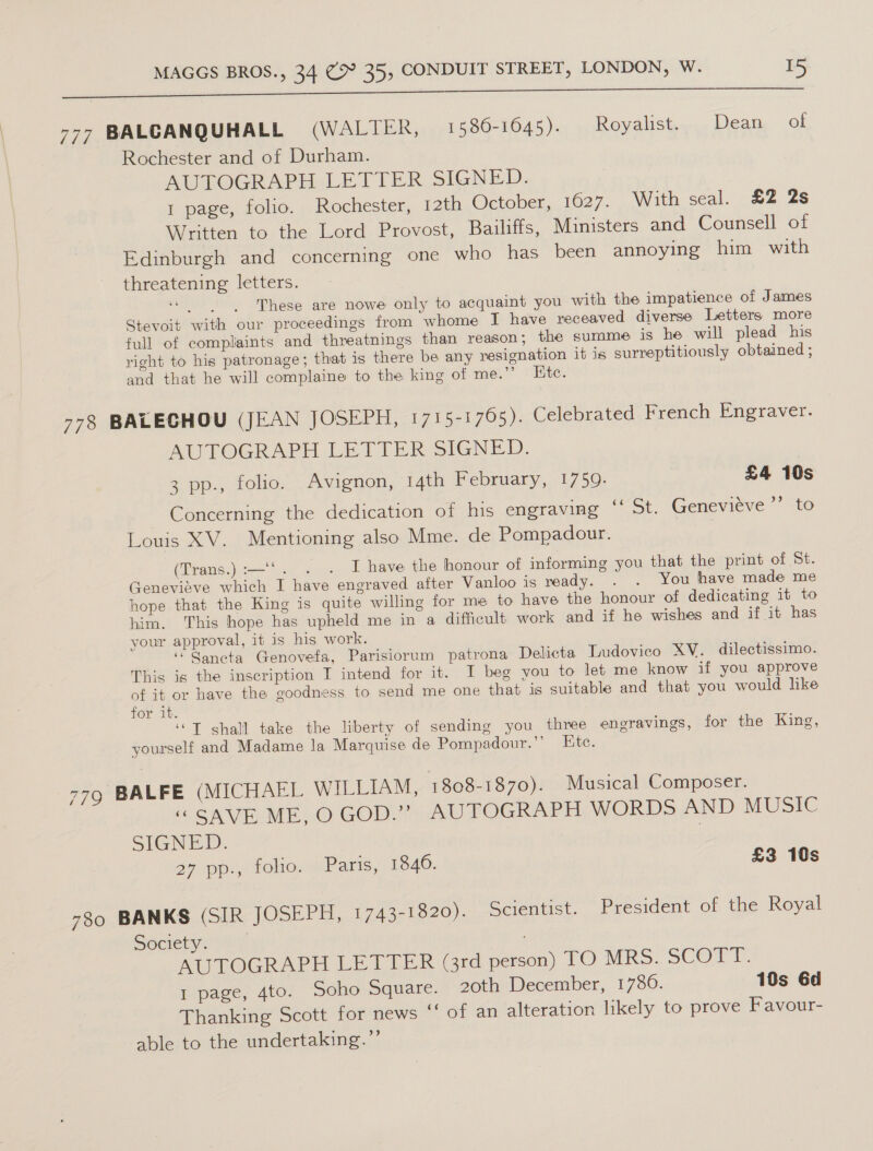 I ee ES ee arn ae Se 777 BALCANQUHALL (WALTER, 1586-1645). Royahstiey, Dea, of Rochester and of Durham. AUTOGRAPH LETTER SIGNED. 1 page, folio. Rochester, 12th October, 1627. With seal. £2 2s Written to the Lord Provost, Bailiffs, Mimisters and Counsell of Edinburgh and concerning one who has been annoying him with threatening letters. These are nowe only to acquaint you with the impatience of James Stevoit with our proceedings from whome I have receaved diverse Letters more full of complaints and threatnings than reason ; the summe is he will plead his right to his patronage; that is there be any resignation it is surreptitiously obtained ; and that he will complaine to the king of me.”’ Ete. 778 BALECHOU (JEAN JOSEPH, 1715-1765). Celebrated French Engraver. AUTOGRAPH LETTER SIGNED. | 3 pp., folio. Avignon, 14th February, 1759. £4 10s - Concerning the dedication of his engraving ‘‘ St. Genevieve *’ to Louis XV. Mentioning also Mme. de Pompadour. (Trans.) :—‘‘. . . I have the honour of informing you that the print of St. Genevieve which I have engraved after Vanloo is ready. . . You have made me hope that the King is quite willing for me to have the honour of dedicating it to him. This hope has upheld me in a difficult work and if he wishes and if it has your approval, it is his work. ‘ Gancta Genovefa, Parisiorum patrona Delicta Ludovico XV. dilectissimo. This is the inscription I intend for it. I beg you to let me know if you approve of it or have the goodness to send me one that is suitable and that you would like for it. ‘© T shall take the liberty of sending you three engravings, for the King, yourself and Madame la Marquise de Pompadour.’’ Etc. 779 BALFE (MICHAEL WILLIAM, 1808-1870). Musical Composer. “CAVE MEO GOD?” AUTOGRAPH WORDS AND MUSIC SIGNED. 27 pp., folio. Paris, 1846. £3 10s 780 BANKS (SIR JOSELE, 1743-1820). Scientist. President of the Royal Society. AUTOGRAPH LETTER (3rd person) TO MRS. SCOTT. 1 page, 4to. Soho Square. 20th December, 1786. 10s 6d Thanking Scott for news ‘‘ of an alteration likely to prove Favour- able to the undertaking.”’