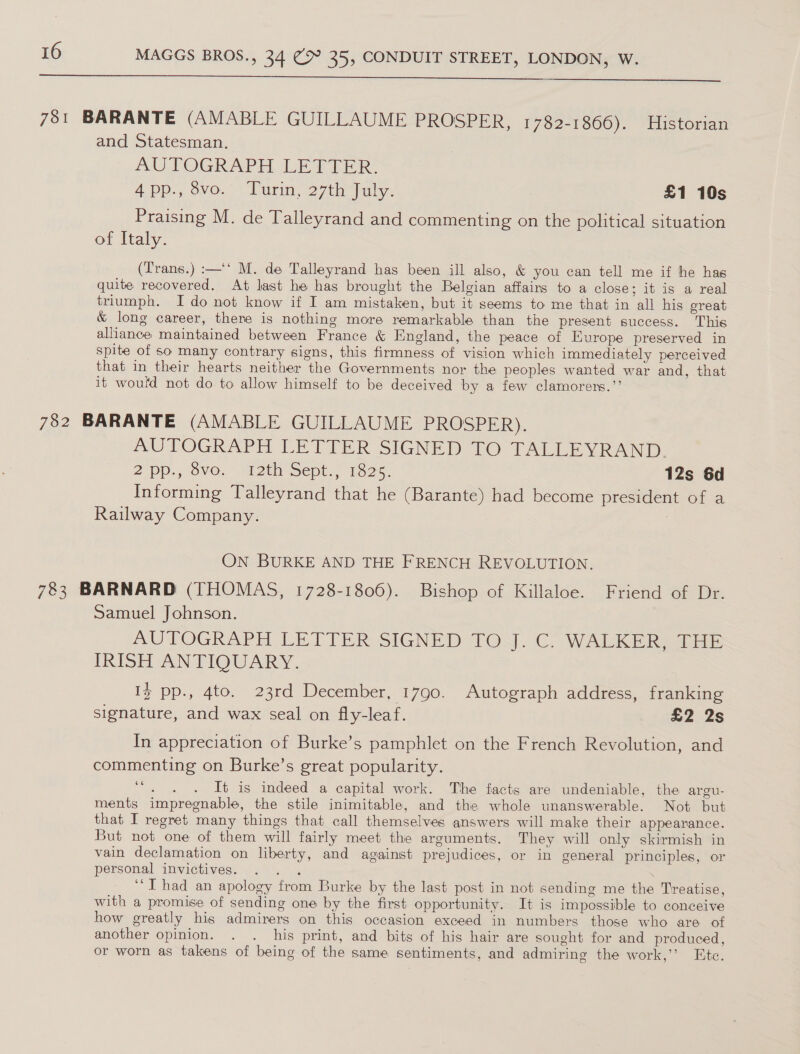 781 BARANTE (AMABLE GUILLAUME PROSPER, 1782-1866). Historian and Statesman. AUTOGRAPH LETIER App., ove. Wunin, 27th aly. £1 10s Praising M. de Talleyrand and commenting on the political situation of Italy. (T'rans.) :—‘‘ M. de Talleyrand has been ill also, &amp; you can tell me if he has quite recovered. At last he has brought the Belgian affairs to a close; it is a real triumph. I do not know if I am mistaken, but it seems to me that in all his ereat &amp; long career, there is nothing more remarkable than the present success. This alliance maintained between France &amp; England, the peace of Europe preserved in spite of so many contrary signs, this firmness of vision which immediately perceived that in their hearts neither the Governments nor the peoples wanted war and, that it would not do to allow himself to be deceived by a few clamorers.”’ 782 BARANTE (AMABLE GUILLAUME PROSPER). AUTOGRAPH LETTER SIGNED TO TALLEYRAND. 2 pp., Sve. 42th Sept; 1325. 12s 6d Informing Talleyrand that he (Barante) had become president, Gf&lt;a Railway Company. | On BURKE AND THE FRENCH REVOLUTION. 783 BARNARD (THOMAS, 1728-1806). Bishop of Killaloe. Friend of Dr. Samuel Johnson. AUTOGRAPH LETTER SIGNED TO J. C. WALKER, THE IRISH ANTIQUARY. I} pp., 4to. 23rd December, 1790. Autograph address, franking signature, and wax seal on fly-leaf. £2 2s In appreciation of Burke’s pamphlet on the French Revolution, and commenting on Burke’s great popularity. de It is indeed a capital work. The facts are undeniable, the argu- ments impregnable, the stile inimitable, and the whole unanswerable. Not but that I regret many things that call themselves answers will make their appearance. But not one of them will fairly meet the arguments. They will only skirmish in vain declamation on liberty, and against prejudices, or in general principles, or personal invictives. . . . ; ‘“T had an apology from Burke by the last post in not sending me the Treatise, with a promise of sending one by the first opportunity. It is impossible to conceive how greatly his admirers on this occasion exceed in numbers those who are of another opinion. . . his print, and bits of his hair are sought for and produced, or worn as takens of being of the same sentiments, and admiring the work,’ Etc.