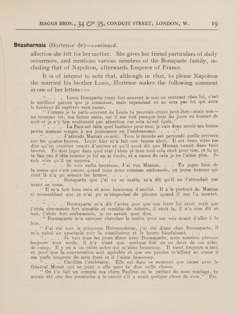  Seauharnais (Hortense de)—continued. affection she felt for her mother. She gives her friend particulars of daily occurences, and mentions various members of the Bonaparte family, cluding that of Napoleon, afterwards Emperor of France. It is of interest to note that, although in 1802, to please Napoleon she married his brother Louis, Hortense makes the following comment in one of her letters : — 66 F Louis Bonaparte vient fort souvent le soir en rentrant chez lui, c'est le meilleur garcon que je connoisse, mais cependant ce ne sera pas lui qui aura le bonheur de captiver mon coeur. ‘“ Comme je te parle souvent de Louis tu pourrais croire peut- -6tre—mais non— ne trompes toi, ma bonne amie, car il me voit presque tous les jours en bonnet de nuit et je n’y fais seulement pas attention car cela m’est égale.’ i La Paix est faite quel bonheur pour moi, je vais done revoir ma bonne petite maman songes &amp; ma jouissance en Vembrassant. . . . # J'attends Maman ce soir. Tous le monde-est persuadé quelle arrivera sur les quatre heures. Louis hier m’a fait une fausse alert. Il est venu vitte me dire qu’un courrier venoit d’anriver et qu’il avoit dit que Maman venoit dans trois heures. Tu dois juger dans quel etat j’etois et bien tout cela etoit pour rire, et tu ne te fais pas d’ idée comme je lui en ai voulu, et a cause de cela je ne l’aime plus. Je suis stre qu’il en mourra. ce : Je suis enfin heureuse, J’ai vue Maman. . . Tu juges bien de la scene qui s’est passer quand nous nous sommes embrassés, un jeune homme qui étoit la n’a pu retenir les larmes. . . . ee : Bonaparte que j’ai vu ce matin m’a dit qu’il ne l’attendait pas avant ce tems. ‘* Tl m’a fort bien recu et avec beaucoup d’amitié. Ila le portrait de Maman si ressemblant que je n’ai pu m’empecher de pleurer quand il me 1’a montré. v Buonaparte m’a dit l’autre jour que son frere lui avoit ecrit que j etois charmante fort aimalble et remblie de talents, il etoit la, il n’a rien dit et moi, j’etois fort embarassée, je ne savois quoi dire. ‘* Buonaparte m’a envoyer chercher le matin pour me voir avant d’alller 4 la fete. ‘* J’ai été voir la princesse Hohenzolerne, j’ai été diner chez Buonaparte, il m’a méné au spectacle. voir le consiliateur et le bouru bienfaisant. . ee Je vais tous les jours diner avec Buonaparte, nous sommes presque toujours tous seuls, il n’y vient que quelque fois un ou deux de ses aides de camp. I] y en a un entre autre qui m’aime beaucoup. IJ vient toujours a moi et pour que la conversation soit agreable et que ses paroles m’aillent au coeur il me parle toujours de mon frere et Gl Vaime beaucoup. Caroline t’embrasse. Elle est dans ce moment que cause avec le Général Murat qui se joint a elle pour te dire mille choses. ‘“ On t’a fait un compte ma chere Pauline en te parlant de mon mariage, tu aurais été une des premieres a le savoir s’il y avait quelque chose de sure.”’ Ete.