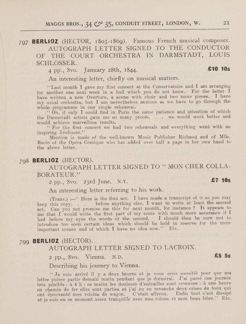  797 BERLIOZ (HECTOR, 1803-1869). Famous French musical composer. AUROGR ARH LETTER SIGNED FO THE CONDUCTOR OF THE “COURT. ORCHESTRA Ihe DARMSIAD®, LOUIS SCHLOSSER: | 4 pp., 8vo. January 28th, 1844. £10 10s An interesting letter, chiefly on musical matters. ‘‘Tast month I gave my first concert at the Conservatoire and I am arranging for another one next week in a hall which you do not know. For the latter I have written a new Overture, a scene with choir and two more pieces. I have my usual orchestra, but I am nevertheless anxious as we have to go through the whole programme in one single rehearsal. ‘Oh, if only I could find in Paris the same patience and attention of which the Darmstadt artists gave me so many proofs. . . we would work better and would achieve marvellous results. ‘For the first concert we had two rehearsals and everything went with an inspiring liveliness.”’ Mention is made of the well-known Music Publisher Richaud and of Mlle. Recio of the Opéra Comique who has added over half a page in her own hand to the above letter. 798 BERLIOZ (HECTOR). AUTOGRAPH LETTER SIGNED TO ‘“ MON CHER COLLA- BORATEUR. 2 pp: ove... 23rd. June... N.Y. £7 10s An interesting letter referring to his work. (Trans.) :—‘‘ Here is the first act. I have made a transcript of it so you may keep this copy. ... before anything else, I want to write at least the second act. Oan you not promise me this for next month, for instance ? It appears to me that I would write the first part of my score with much more assurance if I had before my eyes the words of the second. I should then be sure not to introduce too soon certain ideas which should be held in reserve for the more important scenes and of which I have no idea now.”’ Ete. 799 BERLIOZ (HECTOR). AUTOGRAPH LETTER SIGNED TO LACROIX, 2 Pp. ovo. “Wientia.s *N-D. | £5 5s Describing his journey to Vienna. ‘Je suis arrivé il y a deux heures et je vous ecris aussitot pour que ma lettre puisse partir demain matin pendant que je dormirai. J’ai passé une journée trés pénible: &amp; 4 h: ce matin les douleurs d’entrailles sont revenues : a une heure en chemin de fer elles sont parties et j’ai eu en revanche deux crises de toux qui ont épouvanté mes voisins de wagon. C’etait affreux. Enfin tout s’est dissipé et je suis en ce moment assez tranquille avec mes riéces eb mon beau frére.’’ Htc.