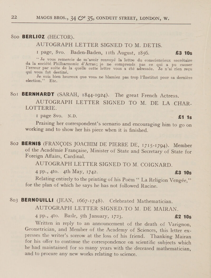   8co BERLIOZ (HECTOR). AUTOGRAPH LETTER SIGNED TO M. DETIS. I page, 8vo. Baden-Baden, 11th August, 1856. £3 10s ‘Je vous remercie de m’avoir renvoyé la lettre du consciencieux secrétaire da la société Philharmonic d’Arras; je ne comprends pas ce qui a pu causer erreur par suite de la quelle cette lettre vous a été adressée. Je n’ai rien recu qui vous fut destiné. Je suis bien heureux que vous ne blamiez pas trop l'Institut pour sa derniére election.’’ Ete. : 801 BERNHARDT (SARAH, 1844-1924). The great French Actress. AUTOGRAPH LETTER SIGNED TO) M: DE LAwcoAr. LOTT eras: i page Svo. ND. £1 1s Praising her correspondent’s scenario and encouraging him to go on working and to show her his piece when it is finished. $02 BERNIS (FRANCOIS JOACHIM DE PIERRE DE, 1715-1794). Member of the Académie Francaise, Minister of State and Secretary of State for Poteign Atrairs, Cardinal. AUTOGRAPH LETTER SIGNED TO M. COIGNARD. A pp4 4ie:, 4th May, 17ae. £3 10s Relating entirely to the printing of his Poém “‘ La Religion Vengée,”’ for the plan of which he says he has not followed Racine. $03 BERNOUILLI (JEAN, 1667-1748). Celebrated Mathematician. AUTOGRAPH LETTER SIGNED.TO M. DE MAIRAN. App., 4to.. Basle, 5th January, 1723. £2 10s Written in reply to an announcement of the death of Varignon, Geometrician, and Member of the Academy of Sciences, this letter ex- presses the writer’s sorrow at the loss of his friend. Thanking Mairan for his offer to continue the correspondence on scientific subjects which he had maintained for so many years with the deceased mathematician, and to procure any new works relating to science.