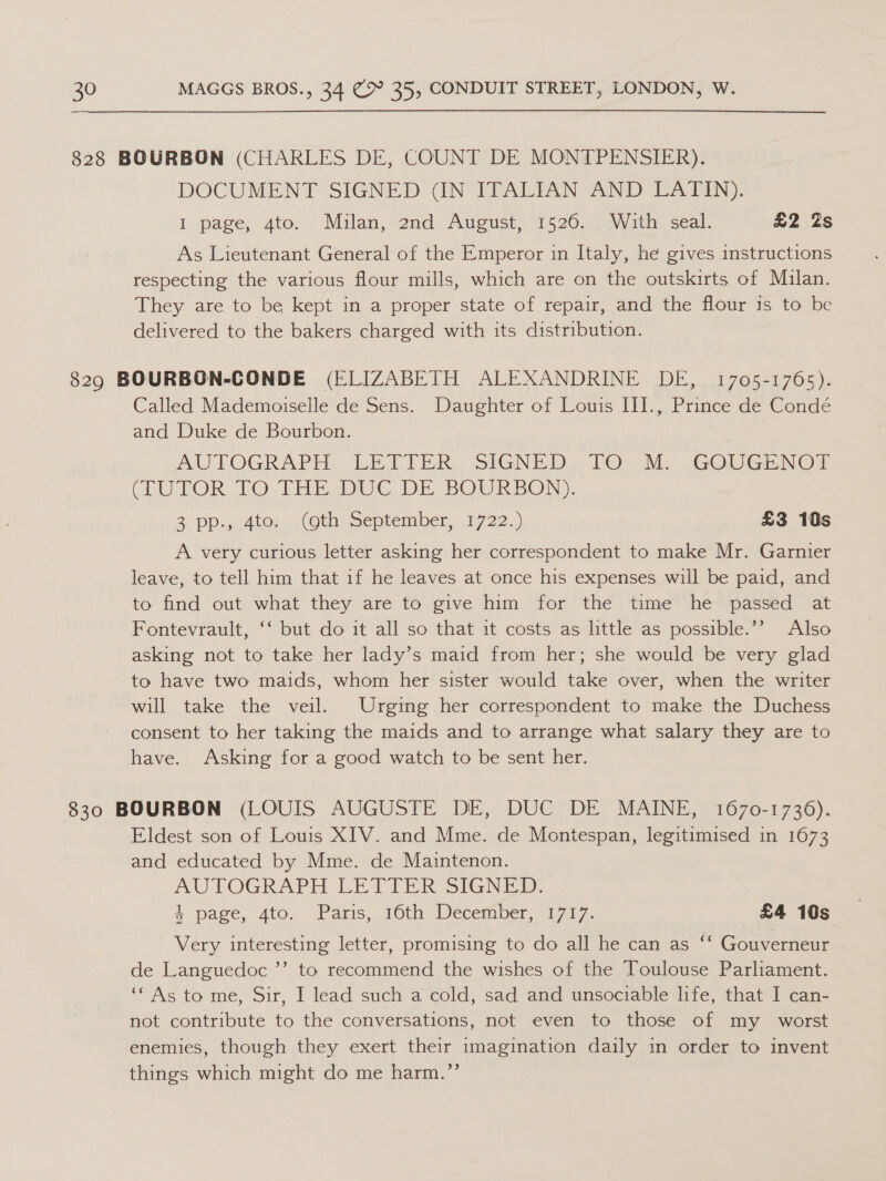 828 BOURBON (CHARLES DE, COUNT DE MONTPENSIER). DOCUMENT SIGNED (IN ITALIAN AND LATIN). I page, 4to. Milan, 2nd August, 1526. With seal. £2 Zs As Lieutenant General of the Emperor in Italy, he gives instructions respecting the various flour mills, which are on the outskirts of Mulan. They are to be kept in a proper state of repair, and the flour is to be delivered to the bakers charged with its distribution. Called Mademoiselle de Sens. Daughter of Louis III., Prince de Condé and Duke de Bourbon. AW TOGRAPH. LBA TER. SIGNED « TO). MM. GOL GHNOT VEU TOR. TO-1THE DUC DE BOURBON). 2 pp. Abn. (Oth: September, 1722.) £3 10s A very curious letter asking her correspondent to make Mr. Garnier leave, to tell him that if he leaves at once his expenses will be paid, and to find out what they are to give him for the time he ‘passed at Fontevrault, ‘‘ but do it all so that it costs as little as possible.’’ Also asking not to take her lady’s maid from her; she would be very glad to have two maids, whom her sister would take over, when the writer will take the veil. Urging her correspondent to make the Duchess consent to her taking the maids and to arrange what salary they are to have. Asking for a good watch to be sent her. 830 BOURBON (LOUIS AUGUSTE DE, DUC DE MAINE, 1670-1736). Eldest son of Louis XIV. and Mme. de Montespan, legitimised in 1673 and educated by Mme. de Mauntenon. AUTOGRAPH LETTER SIGNED, 4. page, ‘4to.' Parrs, 16th’ December, 1717. £4 10s Very interesting letter, promising to do all he can as “‘ Gouverneur de Languedoc ’’ to recommend the wishes of the Toulouse Parliament. ‘‘ As to me, Sir, I lead such a cold, sad and unsociable life, that I can- not contribute to the conversations, not even to those of my _ worst enemies, though they exert their imagination daily in order to invent things which might do me harm.’’
