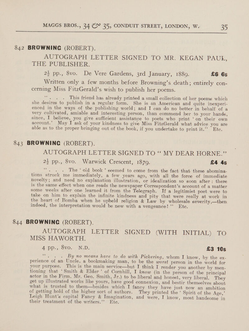  842 BROWNING (ROBERT). AUTOGRAPH LETTER SIGNED TO MR. KEGAN PAUL, THE PUBLISHER: 25 pps ove. De Vere-Gardens, 3rd. January, 1330. £6 6s Written only a few months before Browning’s death; entirely con- cerning Miss FitzGerald’s wish to publish her poems. ce sake This friend has already printed a small collection of her poems which she desires to publish in a regular form. She is an American and quite inexperi- enced in the ways of the publishing world; and I can do no better in behalf of a very cultivated, amiable and interesting person, than commend her to your hands, since, I believe, you give sufficient assistance to poets who print ‘on their own account.” May I ask of your kindness to give Miss FitzGerald what advice you are able as to the proper bringing out of the book, if you undertake to print it.*’ “ Ete. 843 BROWNING (ROBERT). AUTOGRAPH LETTER SIGNED TO “‘ MY DEAR HORNE.” 2% pp., 8vo. Warwick Crescent, 1870. £4 4s oe ee The * old book ’ seemed to come from the fact that these abomina- tions struck me immediately, a few years ago, with all the force of immediate novelty; and need no explanation illustration, or idealization so soon after: there is the same effect when one reads the newspaper Correspondent’s account of a matter some weeks after one learned it from the Telegraph. If a legitimist poet were to take on him to explain the infinite kindness and pity that were really at work in the heart of Bomba when he upheld religion &amp; Law by wholesale severity —then, indeed, the interpretation would be new with a vengeance! ’’ Ete. | 844 BROWNING (ROBERT). AUTOGRAPH LETTER SIGNED (WITH INTIAL Ee ho MISS HAWORTH. A Pps, BVO... NeD: £3 10s 6é - . . By no means have to do with Pickering, whom I know, by the ex- perience of an Uncle, a bookmaking man, to be the worst person in the world for your purpose. This is the main service—but I think I render you another by men- tioning that ‘Smith &amp; Elder’ of Cornhill, I know (in the person of the principal actor in the Firm. Mr. Geo. Smith, Jr.) to be liberal and honest, very liberal. They get up illustrated works like yours, have good connexion, and bestir themselves about what is trusted to them—besides which I fancy they have just now an ambition of getting hold of the higher sort of authors. They printed the ‘ Spirit of the Age,’ Leigh Hunt’s capital Fancy &amp; Imagination, and were, I know, most handsome in their treatment of the writers.’’ Ete.