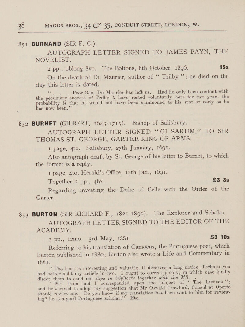 851 BURNAND (SIR F. C.). AUTOGRAPH LETTER SIGNED TO JAMES PAYN, THE NOWE LIST: 2 pp., oblong 8vo. The Boltons, 8th October, 1890. 15s On the death of Du Maurier, author of ‘‘ Trilby ’’; he died on the day this letter is dated. 66 5 Poor Geo. Du Maurier has left us. Had he only been content with the pecuniary success of Trilby &amp; have rested voluntarily here for two yeans the probability is that he would not have been summoned to his rest so early as he has now been.”’ 852 BURNET (GILBERT, 1643-1715). Bishop of Salisbury. AUTOGRAPH. EETTER, SIGNED “.Gl.SaRUMY Ae sie THOMAS ST. GEORGE, GARTER KING OF ARMS. I page, 4to. Salisbury, 27th January, 1091. Also autograph draft by St. George of his letter to Burnet, to which the former is a reply. | I page, 4to, Herald’s Office, 13th Jan., 1691. Together 2 pp., 4to. £3 3s Regarding investing the Duke of Celle with the Order of the Garter. 853 BURTON (SIR RICHARD F., 1821-1890). The Explorer and Scholar. AUTOGRAPH LETTER SIGNED TO THE EDITOR OF THE ACADEMY. 3. pp: 2mo., “3rd. May, 1081. £3 10s Referring to his translation of Camoens, the Portuguese poet, which Burton published in 1880; Burton also wrote a Life and Commentary in 1831. ‘“The book is interesting and valuable, it deserves a long notice. Perhaps you had better split my article in two. I ought to correct proofs; in which case kindly direct them to send me slips in triplicate together with the MS. . . ‘“Mr. Doon and I corresponded upon the subject of ‘‘ The Lusiads ’’; and he seemed to adopt my suggestion that Mr Oswald Crawford, Consul at Oporto should review me. Do you know if my translation has been sent to him for review- ing? he is a good Portuguese scholar.’’ Etc.