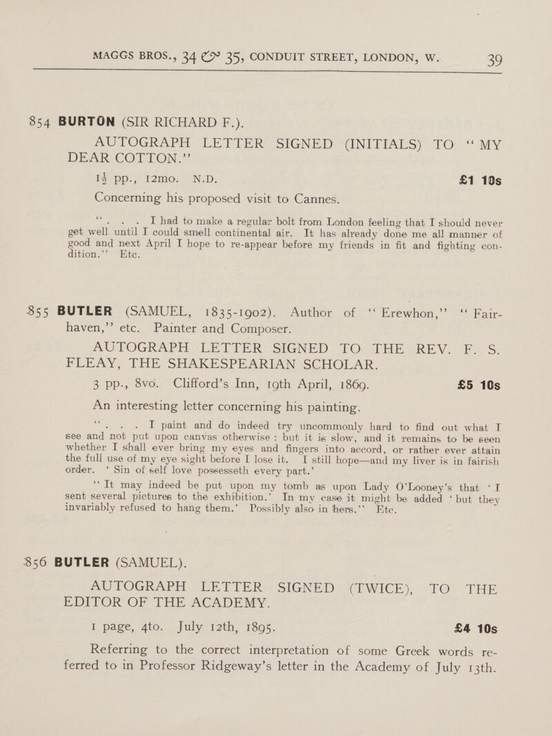  854 BURTON (SIR RICHARD F.), SUTOGRAPH “LETTER SIGNED “(NITIALS): TO.“ MY DEF COC EOM if -pp., I2miG.. “NLD, £1 10s Concerning his proposed visit to Cannes. 6 . . . I had to make a regular bolt from London feeling that I should never get well until I could smell continental air. It has already done me all manner of good and next April I hope to re-appear before my friends in fit and fighting con- dition.’’ Htc. 855 BUTLER (SAMUEL, 1835-1902). Author of ‘ Erewhon,” “ Fair- haven,’’ etc. Painter and Composer. ys AUTOGRAPH LETTER SiG@NED “TOchmHEGREV. F.S PEEAY, THE SHAKESPEARIAN SCHOLAR. 3 pps 6vO.7 Clifford’s Inn, 19th Agri, 7860: £5 10s An interesting letter concerning his painting. pena IT paint and do indeed try uncommonly hard to find out what I see and not put upon canvas otherwise: but it is slow, and it remains to be seen whether I shall ever bring my eyes and fingers into accord, or rather ever attain the full use of my eye sight before I lose it. I still hope—and my liver is in fairish order. ‘ Sin of self love possesseth every part.’ “It may indeed be put upon my tomb as upon Lady O’Looney’s that ‘I sent several pictures to the exhibition.’ In my case it might be added ‘ but they invariably refused to hang them.’ Possibly also in hhers.’’ Ete. $56 BUTLER (SAMUEL). UTOGWAPH GUE TPE Ri aiSIGNED ¢(PWICE), TOU THE BDITOR OF THE ACADEMY. L page, Ato. . July i2th, 1305. £4 10s Referring to the correct interpretation of some Greek words re- ferred to in Professor Ridgeway’s letter in the Academy of July 13th.