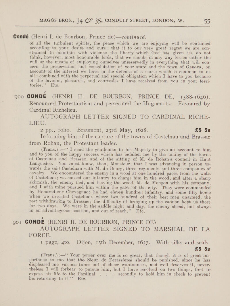  Gondé (Henri I. de Bourbon, Prince de)—continued. of all the turbulent spirits, the peace which we are enjoying will be continued according to your desire and ours: that if to our very great regret we are con- strained to maintain with violence the liberty which God has given us, do not think, however, most honourable lords, that we should in any way lessen either the will or the means of employing ourselves unreservedly in everything that will con- cern the preservation and consolidation of your state and the town of Geneva, on account of the interest we have in the defence of a cause which is common to us all : combined with the perpetual and special obligation which I have to you because of the favours, pleasures, and courtesies I have received from you in your tervi- tories.’ Etc. / gco CONDE (HENRI II. DE BOURBON, PRINCE DE, 1588-1646). Renounced Protestantism and persecuted the Huguenots. Favoured by Cardinal Richelieu. AU LOGRAPH “LE LITER SIGNED” fO CARDINAL, RIGHE- Lik. 2 pp.,erolio., “Beaumont, 22rd) May, 1623: £5 5s Informing him of the capture of the towns of Castelnau and Brassac from Rohan, the Protestant leader. (Trans.) :—‘‘ I send the gentleman to his Majesty to give an account to him and to you of the happy success which has befallen me by the taking of the towns of Castelnau and Brassac, and of the sitting of M. de Rohan’s council in Haut Languedoc. You must know, then, Monsieur, that I was advancing in person to- wards the said Castelnau with M. du Bourg, three regiments and three companies of cavalry. We encountered the enemy in a wood at one hundred paces from the walls of Castelnau; we caused our infantry to charge him in the wood, and after a sharp skirmish, the enemy fled, and leaving the wood, M. de Mongon with his company, and I with mine pursued him within the gates of the city. They were commanded by Hondredieur Chevagnac; he had eleven hundred infantry, and some fifty horse when we invested Castelnau, where two hundred of their best men unarmed, the rest withdrawing to Brassac; the difficulty of bringing up the cannon kept us there for two days. We were in the saddle night and day, the enemy ahead, but always in an advantageous position, and out of reach.’’ Etc. 901 CONDE (HENRI II, DE BOURBON, PRINCE DE). BUVOCRAPH LETIER SIGNED TO MARSHAL DE LA PORCE. I page; 4to. Dijon, 15th December, 1677... With silks and. seals. £5 5s (Trans.) :—‘‘ Your power over me is so great, that though it is of great im- portance to me that the Sieur de Ferassieres should be punished, since he has displeased me various times out of sheer wantonness, and well deserves it, never- theless I will forbear to pursue him, but I have resolved on two things, first to expose his life to the Cardinal . . . secondly to hold him in check to prevent his returning to it.’’ Ete.