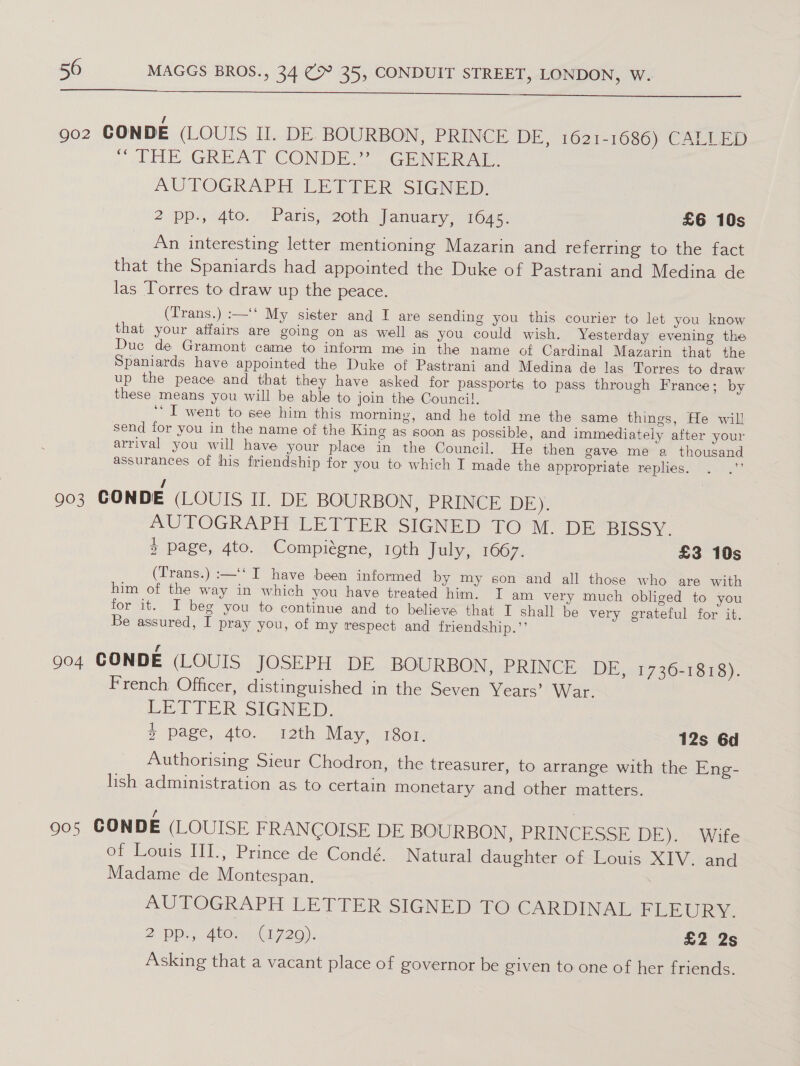  Qo2 CONDE (LOUIS II. DE. BOURBON, PRINCE DE, 1621-1686) CALLED ) dE GREAT ‘CONDE GENER AUTOGRAPH LETTER SIGNED. 2 pp., 4to. © Paris; 20th January, 264s. £6 10s An interesting letter mentioning Mazarin and referring to the fact that the Spaniards had appointed the Duke of Pastrani and Medina de las Torres to draw up the peace. (Trans.) :—‘‘ My sister and I are sending you this courier to let you know that your affairs are going on as well as you could wish. Yesterday evening the Duc de Gramont came to inform me in the name of Cardinal Mazarin that the Spaniards have appointed the Duke of Pastrani and Medina de las Torres to draw up the peace and that they have asked for passports to pass through France; by these means you will be able to join the Council. ‘I went to see him this morning, and he told me the same things, He will send for you in the name of the King as soon as possible, and immediately after your arrival you will have your place in the Council. He then gave me a thousand assurances of his friendship for you to which T made the appropriate replies. . .”’ / 903 CONDE (LOUIS II. DE BOURBON, PRINCE DE). AUTOGRAPH LETTER SIGNED TOM DE Hiscy. 3 page, 4to. Compiégne, 19th July, 1667. £3 10s (Trans.) :—‘‘ I have been informed by my son and all those who are with him of the way in which you have treated him. I am very much obliged to you for it. I beg you to continue and to believe that I shall be very grateful for it. Be assured, I pray you, of my respect and friendship.’’ 904 CONDE (LOUIS JOSEPH DE BOURBON, PRINCE DE, 1736-1818). French Officer, distinguished in the Seven Years’ War. LETTER SIGNED. + page, Ato. ith May, 1801. 12s 6d Authorising Sieur Chodron, the treasurer, to arrange with the Eng- lish administration as to certain monetary and other matters. ‘ : 905 CONDE (LOUISE FRANCOISE DE BOURBON, PRINCESSE DE). Wife of Louis III., Prince de Condé. Natural daughter of Louis XIV. and Madame de Montespan. , AUTOGRAPH LETTERSIGNED £O: CARDINAL-FLEURY. 2°Dpap A604. C1720), £2 2s Asking that a vacant place of governor be given to one of her friends.