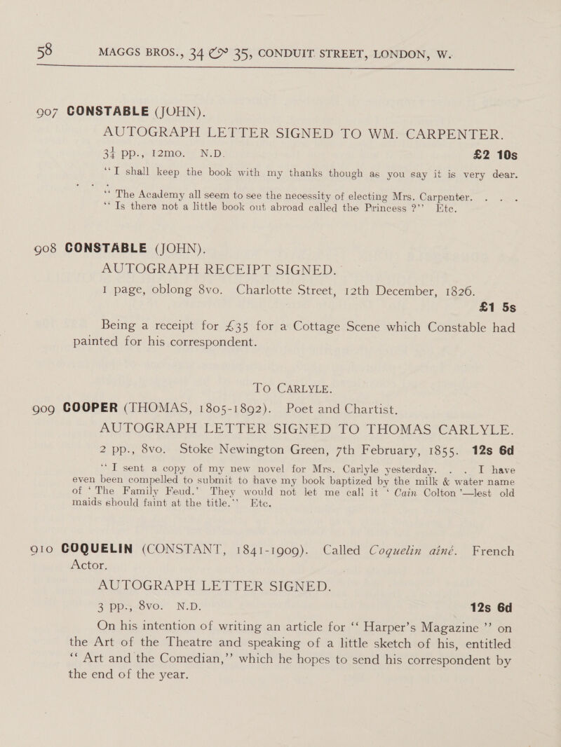 907 CONSTABLE (JOHN). AUTOGRAPH LETTER SIGNED TO WM. CARPENTER. 34. pp: temo! ND: £2 10s “I shall keep the book with my thanks though as you say 1t is very dear. ‘‘ The Academy all seem to see the necessity of electing Mrs. Carpenter. “Ts there not a little book out abroad called the Princess ?”’ Etc. 908 CONSTABLE (JOHN). AUTOGRAPH RECEIPT SIGNED. I page, oblong 8vo. Charlotte Street, 12th December, 1826. | £1 5s Being a receipt for 435 for a Cottage Scene which Constable had painted for his correspondent. TOcCARLYLE: 909 COOPER (THOMAS, 1805-1892). Poet and Chartist. AUTOGRAPH LETTER SIGNTD TO THOMASCARTL YL: 2 pp., 8vo. Stoke Newington Green, 7th February, 1855. 12s 6d ‘I sent a copy of my new novel for Mrs. Carlyle yesterday. . . I have even been compelled to submit to have my book baptized by the milk &amp; water name of ‘The Family Feud.’ They would not let me cali it ‘ Cain Colton ’—lest old maids should faint at the title.’ Etc. Q10 GOQUELIN (CONSTANT, 1841-1909). Called Coguelin ainé. French Actor. AUTOGRAPH LETTER SIGNED. 3 ppssve: N.D, _ 12s 6d On his intention of writing an article for ‘‘ Harper’s Magazine ”’ on the Art of the Theatre and speaking of a little sketch of his, entitled ‘“ Art and the Comedian,”’ which he hopes to send his correspondent by the end of the year.