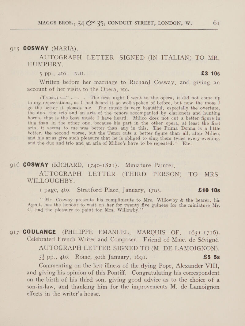 g15 COSWAY (MARIA). Pe LOGRAPH VE) TER SIGNED GUN -LLALIAN) TO. MR. HUMPHRY. aD Oye ALO. ND, £3 10s Written before her marriage to Richard Cosway, and giving an account of her visits to the Opera, etc. (Trans.) :—‘‘. . . The first night I went to the opera, it did not come up to my expectations, as I had heard it so well spoken of before, but now the more I go the better it pleases me. The music is very beautiful, especially the overture, the duo, the trio and an aria of the tenors accompanied by clarionets and hunting horns, that is the best music I have heard. Milico does not cut a better figure in this than in the other one, because his part in the other opera, at least the first arla, it seems to me was better than any in this. The Prima Donna is a little better, the second worse, but the Tenor cuts a better figure than all, after Milico, and his arias give such pleasure that he is obliged to sing them twice every evening, and the duo and trio and an aria of Milico’s have to be repeated.’’ Etc. g16 COSWAY (RICHARD, 1740-1821). Miniature Painter. mUTOGRAPH) EE TLER? (i oin DY PE RSONY SFO hiRS: WILLOUGHBY. Il ‘page, “Ato, | Stratiord Place? january. 1760 £10 10s ‘* Mr. Cosway presents his compliments to Mrs. Willowby &amp; the bearer, his Agent, has the honour to wait on her for twenty five guineas for the miniature Mr. C. had the pleasure to paint for Mrs. Willowby.”’ 917 COULANGE (PHILIPPE EMANUEL, MARQUIS OF, 1631-1716). Celebrated French Writer and Composer. Friend of Mme. de Sévigné. AUTOGRAPH LETTER SIGNED TO (M. DE LAMOIGNON). 5% pp:, 4t0. Rome, 30th January, 160rf. £5 5s Commenting on the last illness of the dying Pope, Alexander VIII, and giving his opinion of this Pontiff. Congratulating his correspondent on the birth of his third’ son, giving good advice as to the choice of a son-in-law, and thanking him for the improvements M. de Lamoignon effects in the writer’s house.