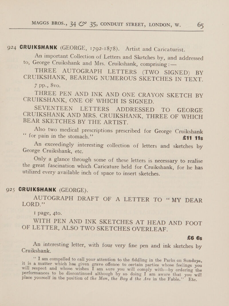 924 GRUIKSHANK (GEORGE, 1792-1878). Artist and Caricaturist. An important Collection of Letters and Sketches by, and addressed to, George Cruikshank and Mrs. Cruikshank, comprising : — TRREE AUTOGRAPH. LETTERS. (EWO SIGNED) BY CRUIKSHANK, BEARING NUMEROUS SKETCHES IN TEXT. 7 PD. Ove. THREE PEN AND INK AND ONE CRAYON SKETCH BY CRUIKSHANK, ONE OF WHICH IS SIGNED. SEVENTEEN LETTERS ADDRESSED TO- GEORGE CRUIKSHANK AND MRS. CRUIKSHANK, THREE OF WHICH BEAR SKETCHES BY THE ARTIST. Also two medical prescriptions prescribed for George Cruikshank ‘“ for pain in the stomach.’’ £11 11s An exceedingly interesting collection of letters and sketches by George Cruikshank, etc. Only a glance through some of these letters is necessary to realise the great fascination which Caricature held for Cruikshank, for he has utilized every available inch of space to insert sketches. 925 GRUIKSHANK (GEORGE). AUTOGRAPH DRAFT OF A LETTER TO “my DEAR LORD.” I page, 4to. WITH PEN AND INK SKETCHES AT HEAD AND FOOT OF LETTER, ALSO TWO SKETCHES OVERLEAF. £6 6s An interesting letter, with four very fine pen and ink sketches by Cruikshank. ‘“ Tam compelled to call your attention to the fiddling in the Parks on Sundays, it is a matter which has given grave offence to certain parties whose feelings you will respect and whose wishes I am sure you will comply with—by ordering the performances to be discontinued although by so doing I am aware that you will place yourself in the position of the Man, the Boy &amp; the Ass in the Fable.’’ Ete.