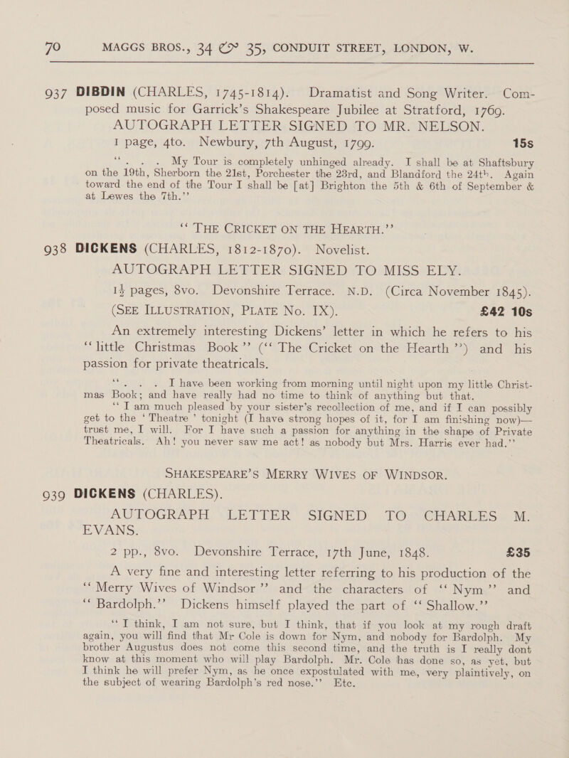 937 DIBDIN (CHARLES, 1745-1814). Dramatist and Song Writer. Com- posed music for Garrick’s Shakespeare Jubilee at Stratford, 17609. AUTOGRAPH LETTER: SIGNED TO MR. NELSON. I page, 4to. Newbury, 7th August, 1799. 15s oe . . . My Tour is completely unhinged already. I shall be at Shaftsbury on the 19th, Sherborn the 21st, Porchester the 23rd, and Blandford the 24th. Again toward the end of the Tour I shall be [at] Brighton the 5th &amp; 6th of September &amp; at Lewes the 7th.’ “THE CRICKET ON THE HEARTH.”’ 938 DICKENS (CHARLES, 1812-1870). Novelist. AUTOGRAPH dich T TER SIGNED YEO) MISS B2DY: Iz pages, 8vo. Devonshire Terrace. N.D. (Circa November 1845). (SEE TLLUSTRATION, PLATE No. 10). £42 10s An extremely interesting Dickens’ letter in which he refers to his “little Christmas Book’’ (‘‘ The Cricket on the Hearth’’) and _ his passion for private theatricals. : ‘“. . . I have been working from morning until night upon my little Christ- mas Book; and have really had no time to think of anything but that. “Iam much pleased by your sister’s recollection of me, and if I can possibly get to the ‘Theatre ’ tonight (I have strong hopes of it, for I am finishing now)— trust me, I will. For I have such a passion for anything in the shape of Private Theatricals. Ah! you never saw me act! as nobody but Mrs. Harris ever had.”’ SHAKESPEARE’S MERRY WIVES OF WINDSOR. 939 DICKENS (CHARLES). AUTOGRAPH, VWLETTER SIGNED: TO CHARISES = Mi. EVANS: 2 pp:, vo. Devonshire, Verrace, 17th Jumex 1873: £35 A very fine and interesting letter referring to his production of the ‘““ Merry Wives of Windsor’? and the characters of ‘‘ Nym’’ and ‘“* Bardolph.’’ Dickens himself played the part of ‘‘ Shallow.’’ “IT think, I am not sure, but I think, that if you look at my rough draft again, you will find that Mr Cole is down for Nym, and nobody for Bardolph. My brother Augustus does not come this second time, and the truth is I really dont know at this moment who will play Bardolph. Mr. Cole hag done so, as yet, but I think he will prefer Nym, as he once expostulated with me, very plaintively, on the subject of wearing Bardolph’s red nose.’’ Ete.