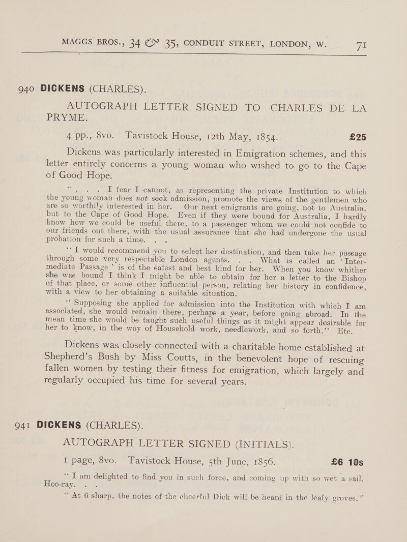 eee 940 DICKENS (CHARLES). UVOGRAPH LE TEER SIGNED TO CHARLES DE LA PRYME, 4pp., 8vo. Tavistock House, 12th May, 1864. £25 Dickens was particularly interested in Emigration schemes, and this letter entirely concerns a young woman who wished to go to the Cape of Good Hope. oe bak os I fear I cannot, as representing the private Institution to which the young woman does not seek admission, promote the views of the gentlemen who are so worthily interested in her. Our next emigrants are going, not to Australia, but to the Cape of Good Hope. Even if they were bound for Australia, I hardly know how we could be useful there, to a passenger whom we could not confide to our friends out there, with the usual assurance that she had undergone the usual probation for such a time. “I would recommend you to select her destination, and then take her passage ry through some very respectable London agents. . . What is called an ‘ Inter. mediate Passage ’ is of the safest and best kind for her. When you know whither she was bound I think I might be able to obtain for her a letter to the Bishop of that place, or some other influential person, relating her history in confidence, with a view to her obtaining a suitable situation. ‘ Supposing she applied for admission into the Institution with which T am associated, she would remain there, perhaps a year, before going abroad. In the mean time she would be taught such useful things as it might appear desirable for her to know, in the way of Household work, needlework, and so forth.” Ete. Dickens was closely connected with a charitable home established at Shepherd’s Bush by Miss Coutts, in the benevolent hope of rescuing fallen women by testing their fitness for emigration, which largely and regularly occupied his time for several years. 941 DICKENS (CHARLES). / AUTOGRAPH LETTER SIGNED (INITIALS). I page, 8vo. Tavistock House, 5th June, 1856. £6 10s ‘I am delighted to find you in such force, and coming up with so wet a sail. Hoo-ray. ‘At 6 sharp, the notes of the cheerful Dick will be neard in the leafy groves.”