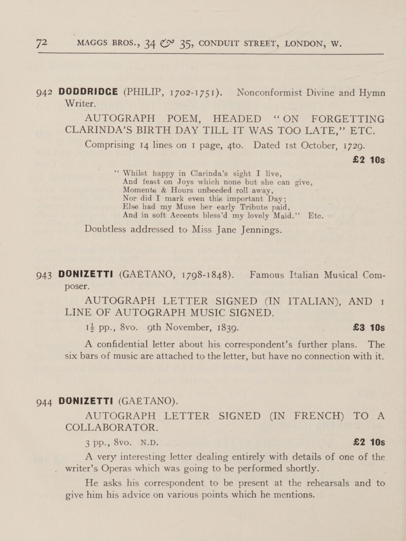  942 DODDRIDCE (PHILIP, 1702-1751). Nonconformist Divine and Hymn Writer. AUTOGRAPH POEM, HEADED “ON FORGETTING CLARINDAS BIRTHDAY. Tihigid WAS TOO;LATE,. .84 Cc Comprising 14 lines on I page, 4to. Dated 1st October, 17209. Bao, £2 10s ‘* Whilst happy in Clarinda’s sight I live, And feast on Joys which none but she can give, Moments &amp; Hours unheeded roll away, Nor did I mark even this important Day; Hlse had my Muse her early Tribute paid, And in soft Accents bless’d my lovely Maid.’’ Etc. Doubtless addressed to Miss Jane Jennings. 943 DONIZETTI (GAETANO, 1798-1848). Famous Italian Musical Com- poser. AUTOGRAPH LETTER (SIGNED: (INT TALIAN)) AND: 1 LINE OF AUTOGRAPH MUSIC SIGNED. 14 pp., 8vo. oth November, 1839. £3 10s A confidential letter about his correspondent’s further plans. The six bars of music are attached to the letter, but have no connection with it. 944 DONIZETTI (GAETANO). AUTOGRAPH: LETIER: staNiD TiN FRENCH «tox COLLABORATOR: 2° VOvO. PIUaDy | £2 10s A very interesting letter dealing entirely with details of one of the writer’s Operas which was going to be performed shortly. | He asks his correspondent to be present at the rehearsals and to give him his advice on various points which he mentions.