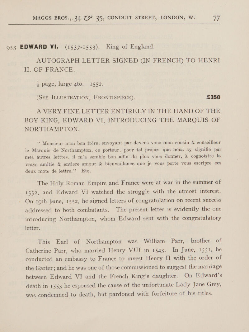 953 EDWARD VI. (1537-1553). King of England. AUTOGRAPH LETTER SIGNED GN FRENCH) TO HENRI ll. OF PRANCE. 4 page, large 4to. 1552. (SEE ILLUSTRATION, FRONTISPIECE). £350 PoVvER YRINE LETTER ENTIRELY IN THE HAND OF Wiis BOY KING, EDWARD VI, INTRODUCING THE MARQUIS OF NORTHAMPTON. ‘‘ Monsieur mon bon irére, envoyant par devens vous mon cousin &amp; conseilleur le Marquis de Northampton, ce porteur, pour tel propos que nous ay signifié par mes autres lettres, il m’a semble bon affin de plus vous donner, 4 cognoistre la vraye amitie &amp; entiere amour &amp; bienveillance que je vous porte vous escripre ces deux mots de lettre.’’ Ete. The Holy Roman Empire and France were at war in the summer of 1552, and Edward VI watched the struggle with the utmost interest. On ioth June, 1552, he signed letters of congratulation on recent success addressed to both combatants. The present letter is evidently the one introducing Northampton, whom Edward sent with the congratulatory letter. This Earl of Northampton was William Parr, brother of Catherine Parr, who married Henry VIII in 1543. In June, 1551, he conducted an embassy to France to invest Henry II with the order of the Garter; and he was one of those commissioned to suggest the marriage between Edward VI and the French King’s daughter. On Edward’s death in 1553 he espoused the cause of the unfortunate Lady Jane Grey, was condemned to death, but pardoned with forfeiture of his titles.