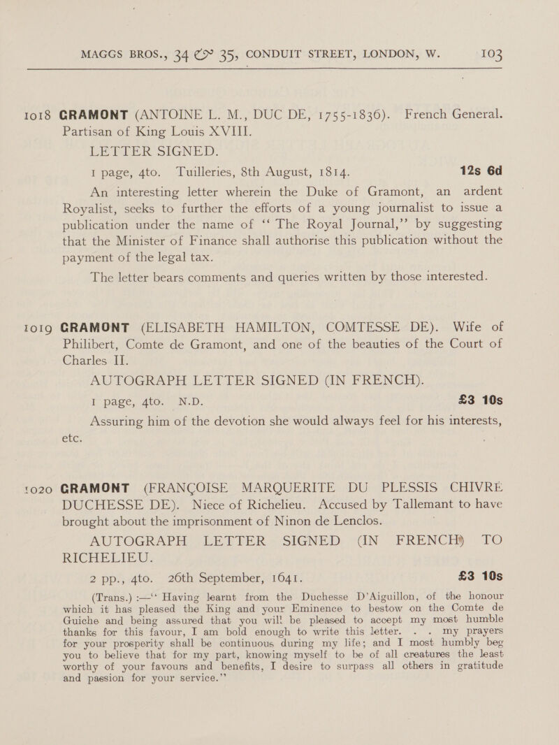 1018 GRAMONT (ANTOINE L. M., DUC DE, 1755-1836). French General. Partisan of King Louis XVIII. PE PrER SIGNED: } pace, 4to, Tuilleries, Sth August, 1514. 12s 6d An interesting letter wherein the Duke of Gramont, an ardent Royalist, seeks to further the efforts of a young journalist to issue a publication under the name of ‘‘ The Royal Journal,’ by suggesting that the Minister of Finance shall authorise this publication without the payment of the legal tax. The letter bears comments and queries written by those interested. 1019 GRAMONT (ELISABETH HAMILTON, COMTESSE DE). Wife of Philibert, Comte de Gramont, and one of the beauties of the Court of Charles II. , AWTOGRAPH LETTER SIGNED GUN PRENCH). I page, 4to.~ N.D. £3 10s Assuring him of the devotion she would always feel for his interests, CLC: 1020 GRAMONT (FRANCOISE MARQUERITE DU PLESSIS CHIVRE DUCHESSE DE). Niece of Richelieu. Accused by Tallemant to have brought about the imprisonment of Ninon de Lenclos. AUTOGRAPH (LET RER “SIGNED, “IN FRENCH TO RICHER LEU: 2 pp.;-dto. 26th September,,1041. £3 10s (Trans.) :—‘‘ Having learnt from the Duchesse D’Aiguillon, of the honour which it has pleased the King and your Eminence to bestow on the Comte de Guiche and being assured that you wil! be pleased to accept my most humble thanks for this favour, I am bold enough to write this letter. . . my prayers for your prosperity shall be continuous during my life; and I most humbly beg you to believe that for my part, knowing myself to be of all creatures the least worthy of your favours and benefits, I desire to surpass all others in gratitude and passion for your service.”