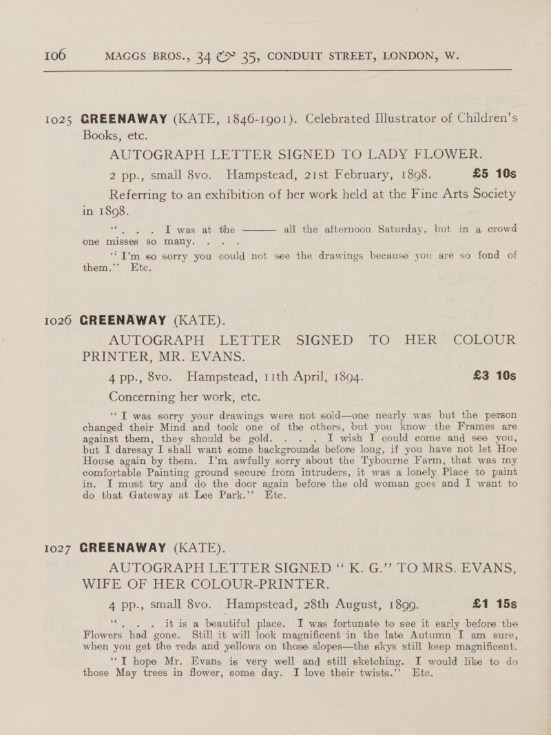  1025 GREENAWAY (KATE, 1846-1901). Celebrated Hlustrator of Children’s Books, etc. | AUTOGRAPH LETTER SIGNED TO LADY FLOWER 2 pp., small 8vo. Hampstead, 21st February, 1898. £5 10s Referring to an exhibition of her work held at the Fine Arts Society in 1808. eh was apm one misses so many. all the afternoon Saturday, but in a crowd  ‘“I’m 60 sorry you could not see the drawings because you are so fond of them.’’ Etc. 1026 GREENAWAY (KATE). AUTOGRAPH LETTER SIGNED TO HER COLOUR PRINTER, MR. EVANS. 4 pp., 8vo. Hampstead, 11th April, 1894. £3 10s Concerning her work, etc. ‘‘T was sorry your drawings were not sold—one nearly was but the person changed their Mind and took one of the others, but you know the Frames are against them, they should be gold. . . . I wish I could come and see you, but I daresay I shall want some backgrounds before long, if you have not let Hoe House again by them. I’m awfully sorry about the Tybourne Farm, that was my comfortable Painting ground secure from intruders, it was a lonely Place to paint in. I must try and do the door again before the old woman goes and I want to do that Gateway at Lee Park.’’ Etc. 1027 GREENAWAY (KATE). AUTOGRAPH LE TVER SIGNED eG. TOP ss vas. WIFEcOF HER COLOUR-PRINTER; 4 pp., small 8vo. Hampstead, 28th August, 1899. £1 15s ot aah ye it is a beautiful place. I was fortunate to see it early before the Flowers had gone. Still it will look magnificent in the late Autumn I am sure, when you get the reds and yellows on those slopes—the skys still keep magnificent. ‘*T hope Mr. Evans is very well and still sketching. I would like to do those May trees in flower, some day. I love their twists.’’ Etc.