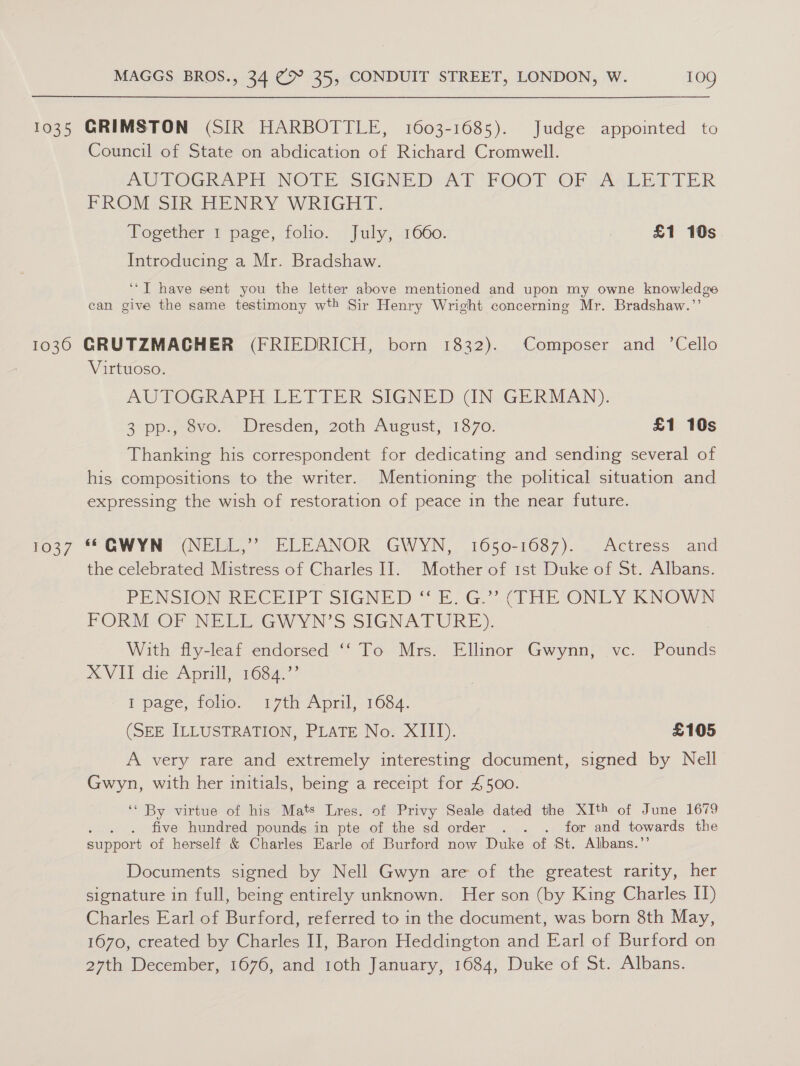 1035 GRIMSTON (SIR HARBOTTLE, 1603-1685). Judge appointed to Council of State on abdication of Richard Cromwell. AU TOGRAPHONOTE SIGNED AE FOOT OFpASLETTER FROM SIR HENRY WRIGHT. Together 1 page, folio. July, 1660. | £1 10s Introducing a Mr. Bradshaw. ‘*T have sent you the letter above mentioned and upon my owne knowledge can give the same testimony wth Sir Henry Wright concerning Mr. Bradshaw.’’ 1036 GRUTZMACHER (FRIEDRICH, born 1832). Composer and ’Cello Virtuoso. AUTOGRAPH, LETTER SIGNED (IN GERMAN). opp. ove. Wresden, 20th Aueust; 1870. £1 10s Thanking his correspondent for dedicating and sending several of his compositions to the writer. Mentioning the poltical situation and expressing the wish of restoration of peace in the near future. 1037 * GWYN (NELL,” ELEANOR GWYN, 1650-1687). Actress and the celebrated Mistress of Charles I]. Mother of 1st Duke of St. Albans. PENSION RECEIPT SIGNED “E. G.”’ (THE ONLY KNOWN PORMLOP NELESGWYN’S SIGNATURE). With fly-leaf endorsed ‘‘ To Mrs. Ellinor Gwynn, vc. Pounds XVII die Aprill, 1684.’’ I page, foho. 17th April, 1684. (SEE ILLUSTRATION, PLATE No. XIII). £105 A very rare and extremely interesting document, signed by Nell Gwyn, with her initials, being a receipt for 4500. ‘* By virtue of his Mats Lres. of Privy Seale dated the XIth of June 1679 . . five hundred pounds in pte of the sd order . . . for and towards the support of herself &amp; Charles Earle of Burford now Duke of St. Albans.’’ Documents signed by Nell Gwyn are of the greatest rarity, her signature in full, being entirely unknown. Her son (by King Charles I) Charles Earl of Burford, referred to in the document, was born 8th May, 1670, created by Charles II, Baron Heddington and Earl of Burford on 27th December, 1676, and 1oth January, 1684, Duke of St. Albans.