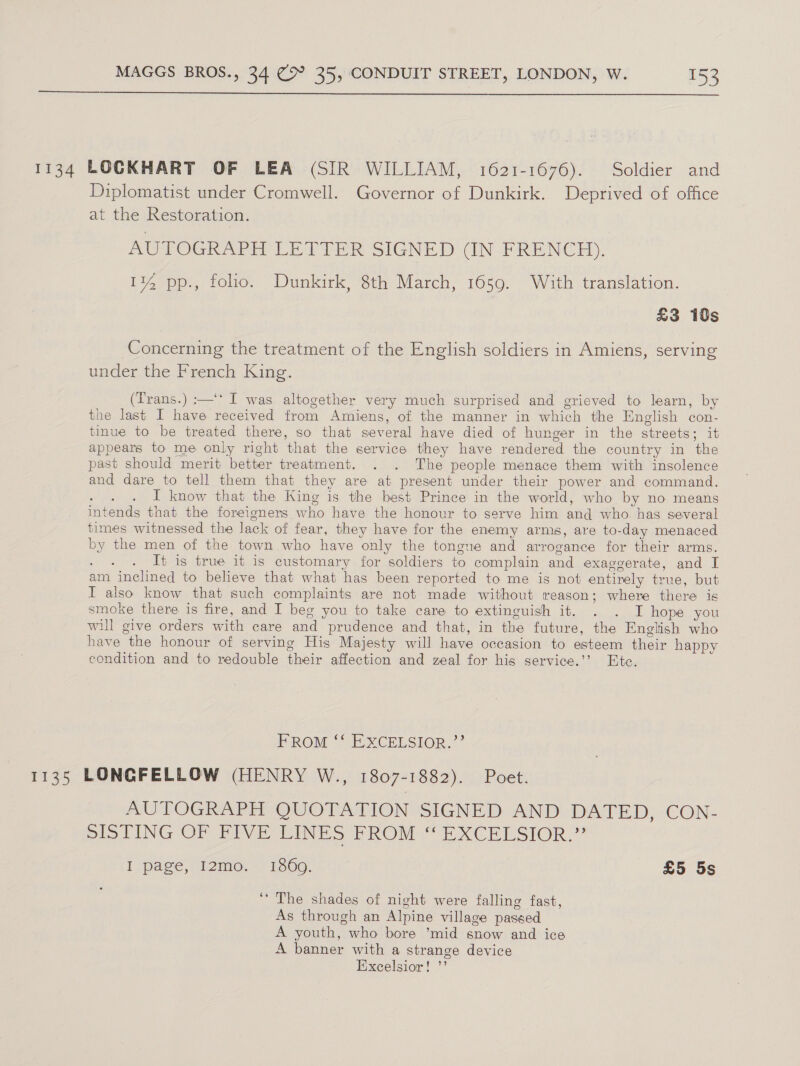  Diplomatist under Cromwell. Governor of Dunkirk. Deprived of office at the Restoration. AUTOGRAPH PEPER SiGNED- UNE RENCH), 1% pp., folio. Dunkirk, 8th March, 1659. With translation. £3 10s Concerning the treatment of the English soldiers in Amiens, serving under the French King. (Trans.) :—‘* I was altogether very much surprised and grieved to learn, by the last I have received from Amiens, of the manner in which the English con- tinue to be treated there, so that several have died of hunger in the streets; it appears to me only right that the service they have rendered the country in the past should merit better treatment. . . The people menace them with insolence and dare to tell them that they are at present under their power and command. ot ies I know that the King is the best Prince in the world, who by no means intends that the foreigners who have the honour to serve him and who. has several times witnessed the lack of fear, they have for the enemy arms, are to-day menaced by the men of the town who have only the tongue and arrogance for their arms. 4 It is true it is customary for soldiers to complain and exaggerate, and I am inclined to believe that what has been reported to me is not entirely true, but I also know that such complaints are not made without reason; where there is smoke there is fire, and I beg you to take care to extinguish it. . . I hope you will give orders with care and prudence and that, in the future, the English who have the honour of serving His Majesty will have occasion to esteem their happy condition and to redouble their affection and zeal for his service.’’ Etc. FROM ‘‘ EXCELSIOR,’ AUTOGRAPH QUOTATION SIGNED AND DATED, CON- PIS TING OF DYVE EINES PROM “ EXCELSIOR,” I page, I2mo. 1360. £5 5s ‘The shades of night were falling fast, As through an Alpine village passed A youth, who bore ’mid snow and ice A banner with a strange device Excelsior! ’’