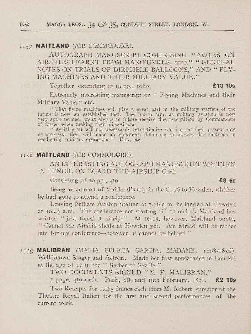 AUTOGRAPH MANUSCRIPT COMPRISING-“ NOTES ON AIRSHIPS LEARNT FROM MANGEGY RES, 1006, ~~ GENERAL, NOTES: ON- TRIALS OF DIRIGIBIER BALLOONS, uN Pp Ey- ING MACHINES AND THEIR -MILIPARY VAEUE.” Together, extending to 19 pp., folio. £10 10s Extremely interesting manuscript on ‘‘ Flying Machines and their Military Value,’’ etc. ‘* That flying machines will play a great part in the military warfare of the future is now an established fact. The fourth arm, as military aviation is now very aptly termed, must always in future receive due recognition by Commanders of forces when making their dispositions. ‘* Aerial craft will not necessarily revolutionize war but, at their present rate of progress, they will make an enormous difference to present day methods of conducting military operations.’’ Etce., ete. AN INTERESTING AUTOGRAPH MANUSCRIPMWRITITEN IN, PENCIL-ON BOARD THE AIRS EAP YC.36. Consisting of 10 pp., 4to. £6 6s Being an account of Maitland’s trip in the C. 26 to Howden, whither he had gone to attend a conference. Leaving Pulham Airship Station at 3.36 a.m. he landed at Howden at 10.45 a.m. The conference not starting till 11 o’clock Maitland has written, “just tamed it micely.”’ At t0.15, however, &lt;Maitland, wrote, ““Cannot see Airship sheds at Howden yet. Am afraid will be rather late for my conference—however, it cannot be helped.’’ Well-known Singer and Actress. Made her first appearance in London at the age of 17 in the “‘ Barber of Seville.’’ | TWO DOCUMENTS SIGNED ‘'M. F. MALTBRAN.”’ I page, 4to each. Paris, 8th and igth February. 1831; £2 10s Two Receipts for 1,075 francs each from M. Robert, director of the Theatre Royal Italien for the first and second performances of the current week. |