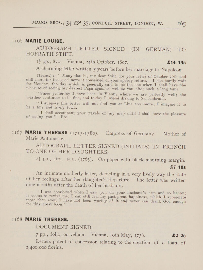  1100 MARIE LOUISE, AO OGN APH Le riek SIGNED . (IN GERMAN) LO HOPRATEMS OIF TY: Iz pp., 8vo. Vienna, 24th October, 1807: £14 14s A charming letter written 3 years before her marriage to Napoleon. (Trans.) :—‘‘ Many thanks, my dear Stift, for your letter of October 20th and still more for the good news it contained of your speedy return. I can hardly wait for Monday, the day which ig generally said to be the one when I shall have the pleasure of seeing my dearest Papa again as well as you after such a long time. ‘“ Since yesterday I have been in Vienna where we are perfectly well; the weather continues to be fine, and to-day I intend driving to Schoenbrunn. ‘I suppose this letter will not find you at Linz any more; I imagine it to be a fine and lively town. ‘I shall accompany your travels on my map until I shall have the pleasure of seeing you.’’ Ete. 1107 MARIE THERESE (1717-1780). Empress of Germany. Mother of Marie Antoinette. AUTOGRAPH LETTER SIGNED (INITIALS) IN FRENCH TO ONE OF HER DAUGHTERS. 2¢ pp., 4to. N.D. (1765). On paper with black mourning margin. £7 10s An intimate motherly letter, depicting in a very lively way the state of her feelings after her daughter’s departure. The letter was written nine months after the death of her husband. “I was comforted when I saw you on your husband’s arm and so happy; it seems to revive me, I can still feel my past great happiness, which I appreciate more than ever, I have not been worthy of it and never can thank God enough for this great boon.’’ 1168 MARIE THERESE. DOCUMENT SIGNED. 7 pp., folio, on vellum. Vienna, 1oth May, 1778. £2 2s Letters patent of concession relating to the creation of a loan of 2,400,000 florins.