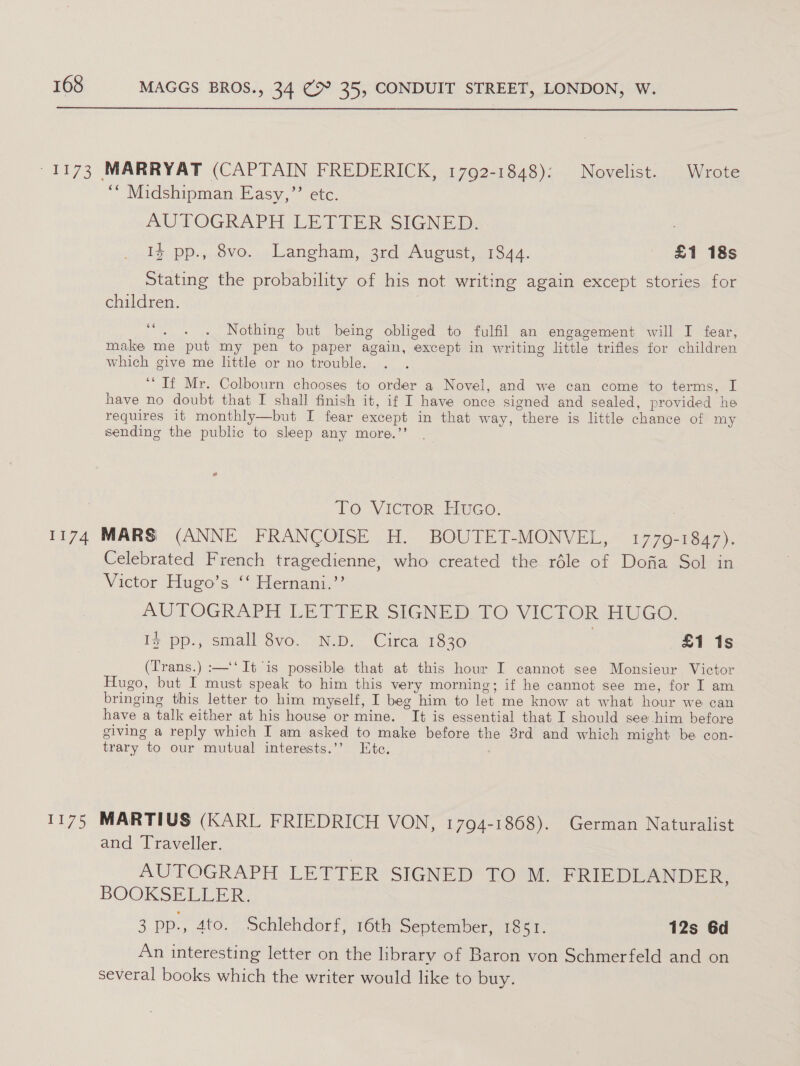  ““ Midshipman Easy,”’ etc. AUTOGRAPH LETTER SIGNED. 13 pp., 8vo. Langham, 3rd August, 1844. £1 18s Stating the probability of his not writing again except stories for children. “. . . Nothing but being obliged to fulfil an engagement will I fear, make me put my pen to paper again, except in writing little trifles for children which give me little or no trouble. ‘If Mr. Colbourn chooses to order a Novel, and we can come to terms, I have no doubt that I shall finish it, if I have once signed and sealed, provided he requires it monthly—but I fear except in that way, there is little chance of my sending the public to sleep any more.’’ LO VICTOR: Euico: i775 Celebrated French tragedienne, who created the réle of Dofia Sol in Victor Hugo’s ‘‘ Hernani.’’ AUTOGRAPH LETIER SIGNED. TO VICTOR HUGO: Ig pp, small $vo. ND. Cirea 1830 £1 1s (Trans.) :—‘‘ It is possible that at this hour I cannot see Monsieur Victor Hugo, but I must speak to him this very morning; if he cannot see me, for I am bringing this letter to him myself, I beg him to let me know at what hour we can have a talk either at his house or mine. It is essential that I should see him before giving a reply which I am asked to make before the 3rd and which might be con- trary to our mutual interests.’’ Ete. MARTIUS (KARL FRIEDRICH VON, 1794-1868). German Naturalist and Traveller. AUTOGRAPH LETTER SIGNED TO M. PRIEDLANDER, BOOKSELLER. 3 pp., 4to. Schlehdorf, 16th September, 1851. 12s 6d An interesting letter on the library of Baron von Schmerfeld and on several books which the writer would like to buy.