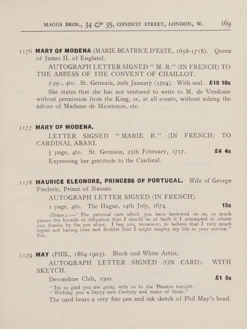  of James II. of England. MU TOGRAPHCULEEIER SIGNED © MoOR??- dN. FRENCH) TO EES NBBESS ‘OF THESCONVENT OF CHATLLOT: 2pp., 4to. St. Germain, 20th January (1704). With seal. £19 10s She states that she has not ventured to write to M. de Vendome without permission from the King, or, at all events, without asking the advice of Madame de Maintenon, etc. LEFIER ~SIGNED 2S MARIE, Reid AUN oF RENCM) TO CARDINAL ABANI. + page, dtc. ot. Germain, 25th February, 1717. £4 4s Expressing her gratitude to the Cardinal. Frederic, Prince of Nassau. AMOITOGRAPH LETTER SIGNED GN. SRENCH). I page, 4to. The Hague, 14th July, 1074. 15s (Trans.) :—‘‘ The paternal care which you have bestowed on us, so much passes the bounds of obligation that I should be at fault if I attempted to return you thanks by the pen alone. I beg you, monsieur, to believe that I very much regret not having hose and doublet that I might employ my life in your service.’’ Ete. ALITOGRAPH (LE TIER -SIGNED TON -CARD), WITH SKE Cid. Devonshire Club, 1900. £1 5s ‘“Im so glad you are going with us to the Theatre tonight. ‘Wishing you a happy new Century and many of them.”’ The card bears a very fine pen and ink sketch of Phil May’s head.