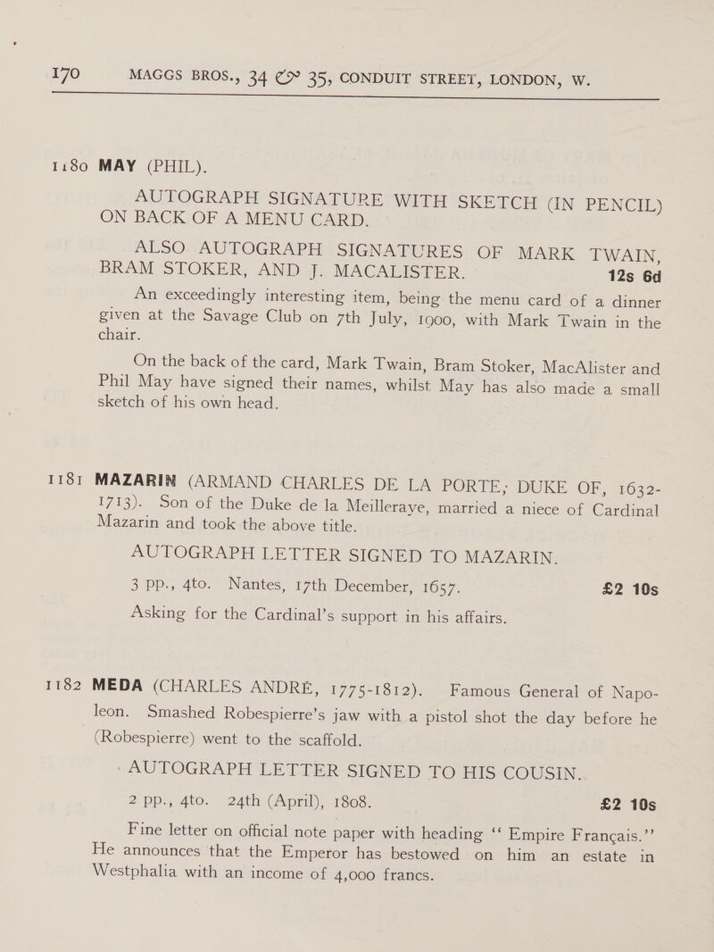 AUTOGRAPH SIGNATURE WITH SKETCH GN BENCIE) ON BACK OF A MENU CARD. ALSO AUTOGRAPH SIGNATURES OF MARK TWAIN, BRAM SPOKER, AND). MACABICGER. 12s 6d An exceedingly interesting item, being the menu card of a dinner given at the Savage Club on 7th July, 1900, with Mark Twain in the chair. On the back of the card, Mark Twain, Bram Stoker, MacAlister and Phil May have signed their names, whilst May has also made a small sketch of his own head. 1713). Son of the Duke de la Meilleraye, married a niece of Cardinal Mazarin and took the above title. AUTOGRAPH LETTER SIGNED TO MAZARIN. 3 pp., 4to. Nantes, 17th December, 1657. £2 10s Asking for the Cardinal’s support in his affairs. leon. Smashed Robespierre’s jaw with a pistol shot the day before he (Robespierre) went to the scaffold. AUTOGRAPH LETTER SIGNED TO HIS -GOUSIN. 2:pp.,'4to. 24th (Apml), 168. £2 10s Fine letter on official note paper with heading ‘‘ Empire Francais.’’ He announces that the Emperor has bestowed on him an estate in Westphalia with an income of 4,000 francs.