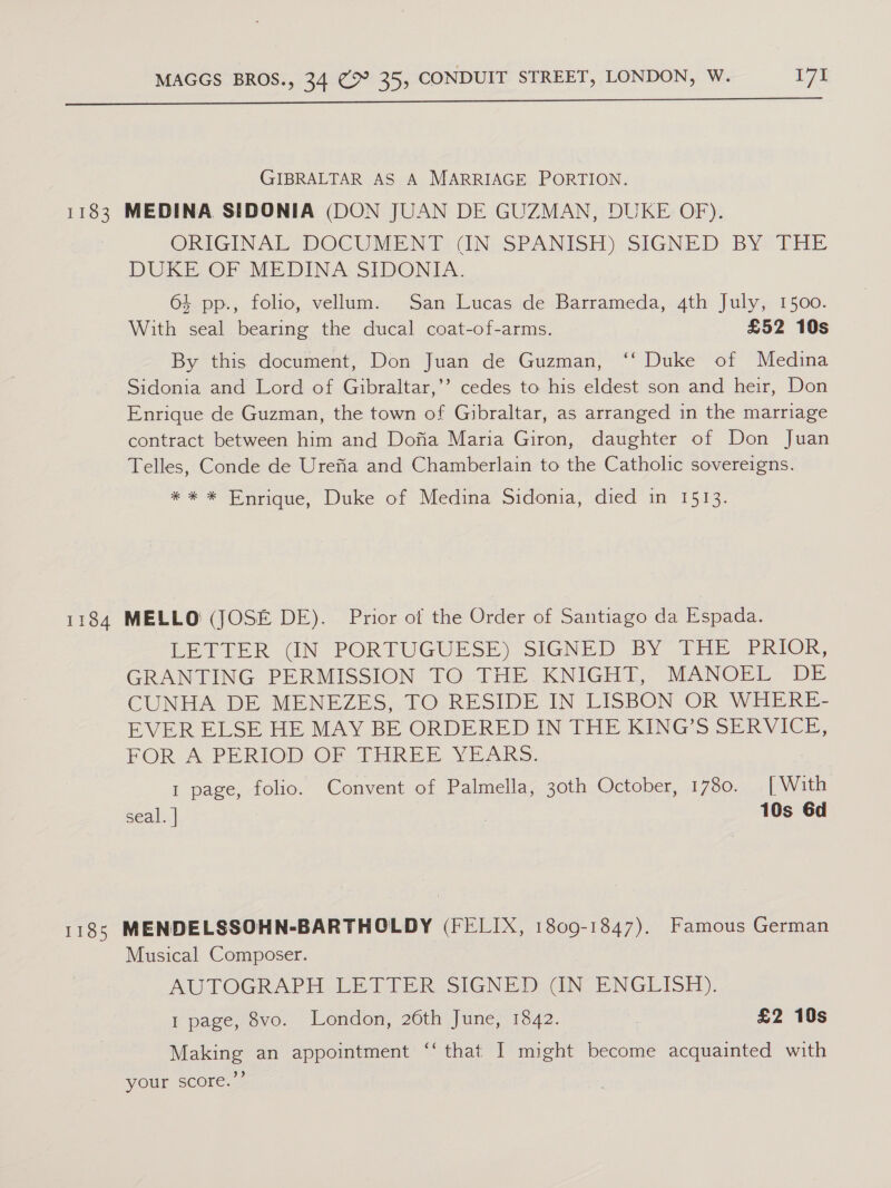  GIBRALTAR AS A MARRIAGE PORTION. 1183 MEDINA SIDONIA (DON JUAN DE GUZMAN, DUKE OF). ORIGINAL, DOCG WEEN 1? UN. SPANISH) SIGNED: BY. THz DUKE OF MEDINA SIDONIA. 64 pp., folio, vellum. San Lucas de Barrameda, 4th July, 1500. With seal bearing the ducal coat-of-arms. £52 10s By this document, Don Juan de Guzman, ‘‘ Duke of Medina Sidonia and Lord of Gibraltar,’’ cedes to his eldest son and heir, Don Enrique de Guzman, the town of Gibraltar, as arranged in the marriage contract between him and Dofia Maria Giron, daughter of Don Juan Telles, Conde de Urefia and Chamberlain to the Catholic sovereigns. * * * Enrique, Duke of Medina Sidonia, died in 1513. 1184 MELLO (JOSE DE). Prior of the Order of Santiago da Espada. LETTER UN PORTUGUESE) SIGNED BY THE PRIOK, GRANTING PERMISSION TO THE KNIGHT, MANOEL DE CUNHA DE MENEZES, TO.RESIDE IN LISBON OR WHERE- EVER ELSE HE MAY BE ORDERED IN THE KING’S SERVICE, FOR A. PERIOD OF THREE YEARS. 1 page, folio. Convent of Palmella, 30th October, 1780. [With seal. | 10s 6d 1185 MENDELSSOHN-BARTHOLDY (FELIX, 1809-1847). Famous German Musical Composer. AUTOGRAPH, LETTER SIGNED (INCENGLISH), 1 page, 8vo. London, 26th June, 1842. , £2 10s Making an appointment “‘ that I might become acquainted with your score.”’