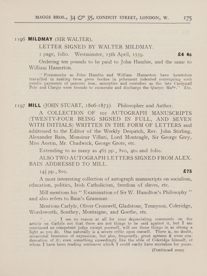  LiO7 Pee IGNEDOBY Wak. Deke vMILDMAY. 1 page, folio. Westminster, 15th April, 1559. £4 4s Ordering ten pounds to be paid to John Hambie, and the same to William Hamerton. ‘* Forasmoche as John Hambie and William Hamerton have heretofore travailled in making twoe grete bookes in pechement indented conteigning such yerelie payments of pencous fees, annuyties and corrodies as the late Cardynall Pole and Clargie were bounde to exonerate and discharge the Quenes Matie.’’ Htc. MILL (JOHN STUART, 1806-1873). Philosopher and Author. A COLLECTION “OF “tor AU LOGRAPH MANUSCRIPTS CIWENTY-POUR, BEING: SIGNED IN. BULL ANDMSEVEN Witt ING Pie Ss eWRITTEN AN Tee PORM OF LE TITERS and addressed to the Editor of the Weekly Despatch, Rev. John Stirling, Alexander Bain, Monsieur Villari, Lord Monteagle, Sir George Grey, Miss Austin, Mr. Chadwick, George Grote, etc. Extending to as many as 465 pp., 8vo, 4to and folio. ALSO-EIWO AUTOGRAPH UE TPERS SIGNED FROM ALEX. BAIN ADDERE Ss.) 1@ ATLL. 144 pp., 8vo. £75 A most interesting collection of autograph manuscripts on socialism, education, politics, Irish Catholicism, freedom of slaves, etc. Mill mentions his ‘‘ Examination of Sir W. Hamilton’s Philosophy ”’ and also refers to Bain’s Grammar. Mentions Carlyle, Oliver Cromwell, Gladstone, Tennyson, Coleridge, Wordsworth, Southey, Montaigne, and Goethe, etc. . I see no reason at all for your depreciating comments on the article on “Carlyle not that there are not things to be said against it, but I am convinced no competent judge except yourself, “will see those things in as strong a light as you do. One naturally is a severe critic upon oneself. There is, No doubt, occasional looseness of expression, but also, frequently, great aptness &amp; even con- densation of it; even something exceedingly like the stile of Coleridge himself, of whom I have been reading sentences which I could easily have mistaken for yours.