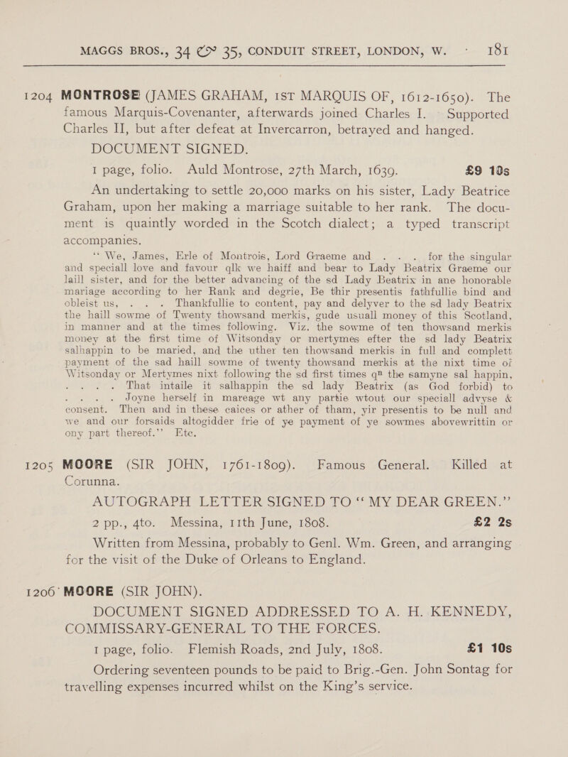 1204 MONTROSE (JAMES GRAHAM, 1st MARQUIS OF, 1612-1650). The famous Marquis-Covenanter, afterwards joined Charles I. \ Supported Charles I], but after defeat at Invercarron, betrayed and hanged. DOCUMENT SIGNED, 1 page, folio. Auld Montrose, 27th March, 1639. £9 10s An undertaking to settle 20,000 marks on his sister, Lady Beatrice Graham, upon her making a marriage suitable to her rank. The docu- ment is quaintly worded in the Scotch dialect; a typed transcript accompanies. ‘We, James, Erle of Montrois, Lord Graeme and . ..._ for the singular and speciall love and favour qlk we haiff and bear to Lady Beatrix Graeme our laill sister, and for the better advancing of the sd Lady Beatrix in ane honorable mariage according to her Rank and degrie, Be thir presentis fathfullie bind and obleist us, . . . Thankfullie to content, pay and delyver to the sd lady Beatrix the haill sowme of Twenty thowsand merkis, gude usuall money of this Scotland, in manner and at the times following. Viz. the sowme of ten thowsand merkis money at the first time of Witsonday or mertymes efter the sd lady Beatrix salhappin to be maried, and the uther ten thowsand merkis in full and complett payment of the sad haill sowme of twenty thowsand merkis at the nixt time of Witsonday or Mertymes nixt following the sd first times q® the samyne sal happin, That intaile it salhappin the sd lady Beatrix (as God forbid) to gente Joyne herself in mareage wt any partie wtout our speciall advyse «&amp; consent. Then and in these caices or ather of tham, yir presentis to be null and we and our forsaids altogidder frie of ye payment of ye sowmes abovewrittin or ony part thereof.’’ Etc. 1205 MOORE (SIR JOHN, 1761-1809). Famous General. Killed at Corunna. AUTOGRAPH (LEVI ER SIGNED 7O MY DEAR GREEN. 2 pp.; 4to. Messina, 1ith qumesi503: £2 2s Written from Messina, probably to Genl. Wm. Green, and arranging for the visit of the Duke of Orleans to England. 1200 MOORE (SIR JOHN). DOCUMENT SIGNED ADDRESSED TO. A. i. KENNEDY, COMMISSARY-GENERAL TO THE FORCES. I page, folio. Flemish Roads, 2nd July, 1808. £1 10s Ordering seventeen pounds to be paid to Brig.-Gen. John Sontag for travelling expenses incurred whilst on the King’s service.