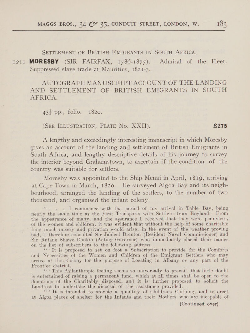 SETTLEMENT OF BRITISH EMIGRANTS IN SOUTH AFRICA. Suppressed slave trade at Mauritius, 1821-3 AUPTOGRAPH MANUSCRIPT ACCOUNT OF THE LANDING ANDSEVITLEMENT Of2 BRITISH EMIGRANTS IN SOUTH AP RICA: 434 pp., folio. 1820. (SEE ILLUSTRATION, PLATE No. XXII). £275 A lengthy and exceedingly interesting manuscript in which Moresby gives an account of the landing and settlement of British Emigrants in South Africa, and lengthy descriptive details of his journey to survey the interior beyond Grahamstown, to ascertain if the condition of the country was suitable for settlers. Moresby was appointed to the Ship Menai in April, 1819, arriving at Cape Town in March, 1820. He surveyed Algoa Bay and its neigh- bourhood, arranged the landing of the settlers, to the number of two thousand, and organised the infant colony. ee : I commence with the period of my arrival in Table Bay, being nearly the same time as the First Transports with Settlers from England. From the appearance of many, and the assurance I received that they were pennyless, of the women and children, it was evident that without the help of some charitable fund much misery and privation would arise, in the event of the weather proving bad, I therefore consulted Sir Jahleel Brenton (Resident Naval Commissioner) and Sir Rufane Shawe Donkin (Acting Governor) who immediately placed their names on the list of subscribers to the following address. ‘** Tt is proposed to set on foot a Subscription to provide for the Comforts and Necessities of the Women and Children of the Emigrant Settlers who may arrive at this Colony for the purpose of Locating in Albany or any part of the Frontier district. eee id ake Philanthropic feeling seems so universally to prevail, that little doubt is entertained of raising a permanent fund, which at all times shall be open to the donations of the Charitably disposed, and it is further proposed to solicit the Landrost to undertake the disposal of the assistance provided. ‘** Tt is intended to provide a quantity of Childrens Clothing, and to erect at Algoa places of shelter for the Infants and their Mothers who are incapable of