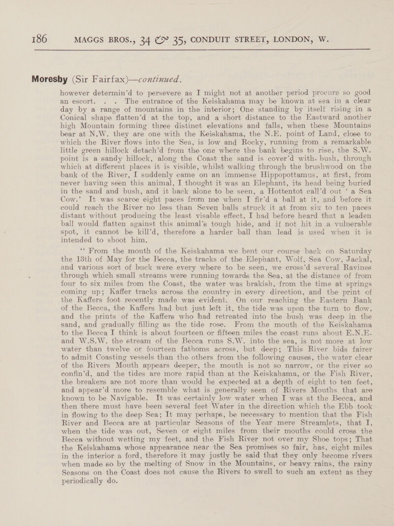  Moresby (Sir Fairfax)—continued. however determin’d to persevere as I might not at another period procure so good an escort. . . The entrance of the Keiskahama may be known at sea in a clear day by a range of mountains in the interior; One standing by itself rising in a Conical shape flatten’d at the top, and a short distance to the Eastward another high Mountain forming three distinct elevations and falls, when these Mountains bear at N.W. they are one with the Keiskahama, the N.E. point of Land, close to which the River flows into the Sea, is low and Rocky, running from a remarkable little green hillock detach’d from the one where the bank begins to rise, the S.W. point is a sandy hillock, along the Coast the sand is cover’d with. bush, through which at different places it is visible, whilst walking through the brushwood on the bank of the River, I suddenly came on an immense Hippopottamus, at first, from never having seen this animal, I thought it was an Elephant, its head being buried in the sand and bush, and it back alone to be seen, a Hottentot call’d out ‘ a Sea Cow.’ It was scarce eight paces from me when I fir’d a ball at it, and before it could reach the River no less than Seven balls struck it at from six to ten paces distant without producing the least visable effect, I had before heard that a leaden ball would flatten against this animal’s tough hide, and if not hit in a vulnerable spot, it cannot be kill’d, therefore a harder ball than lead is used when it is intended to shoot him, ‘‘ From the mouth of the Keiskahama we bent our course back on Saturday the 18th of May for the Becca, the tracks of the Elephant, Wolf, Sea Cow, Jackal, and various sort of buck were every where to be seen, we cross’d several Ravines through which small streams were running towards the Sea, at the distance of from four to six miles from the Coast, the water was brakish, from the time at springs coming up; Kaffer tracks across the country in every direction, and the print of the Kaffers foot recently made was evident. On our reaching the Eastern Bank of the Becca, the Kaffers had but just left it, the tide was upon the turn to flow, and the prints of the Kaffers who had retreated into the bush was deep in the sand, and eradually filling as the tide rose. From the mouth of the Keiskahama to the Becca I think is about fourteen or fifteen miles the coast runs about E.N.E. and W.S.W. the stream of the Becca runs S.W. into the sea, is not more at low water than twelve or fourteen fathoms across, but deep; This River bids fairer to admit Coasting vessels than the others from the following causes, the water clear of the Rivers Mouth appears deeper, the mouth is not so narrow, or the river so confin’d, and the tides are more rapid than at the Keiskahama, or the Fish River, the breakers are not more than would be expected at a depth of eight to ten feet, and appear’d more to resemble what is generally seen of Rivers Mouths that are known to be Navigable. It was certainly low water when I was at the Becca, and then there must have been several feet Water in the direction which the Ebb took in flowing to the deep Sea; It may perhaps, be necessary to mention that the Fish River and Becca are at particular Seasons of the Year mere Streamlets, that I, when the tide was out, Seven or eight miles from their mouths could cross the Becca without wetting my feet, and the Fish River not over my Shoe tops; That the Keiskahama whose appearance near the Sea promises so fair, has, eight miles in the interior a ford, therefore it may justly be said that they only become rivers when made so by the melting of Snow in the Mountains, or heavy rains, the rainy Seasons on the Coast does not cause the Rivers to swell to such an extent as they periodically do.