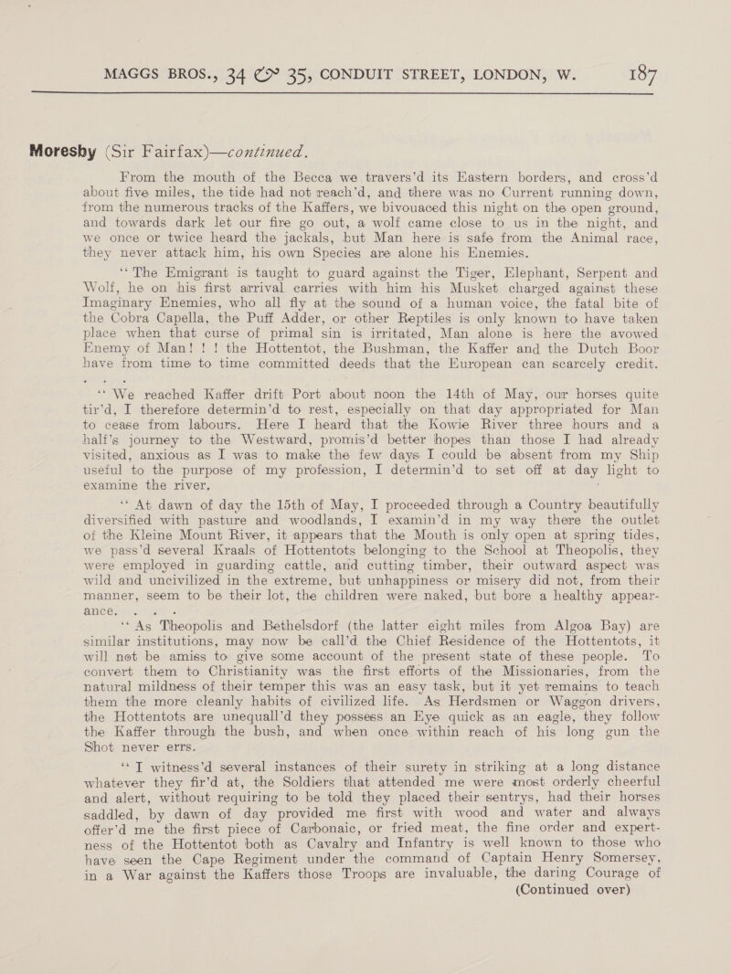  Moresby (Sir Fairfax)—continued. From the mouth of the Becca we travers’d its Eastern borders, and cross’d about five miles, the tide had not reach’d, and there was no Current running down, from the numerous tracks of the Kaffers, we bivouaced this night on the open ground, and towards dark let our fire go out, a wolf came close to us in the night, and we once or twice heard the jackals, but Man here is safe from the Animal race, they never attack him, his own Species are alone his Enemies. ‘‘The Emigrant is taught to guard against the Tiger, Elephant, Serpent and Wolf, he on his first arrival carries with him his Musket charged against these Imaginary Enemies, who all fly at the sound of a human voice, the fatal bite of the Cobra Capella, the Puff Adder, or other Reptiles is only known to have taken place when that curse of primal sin is irritated, Man alone is here the avowed Enemy of Man! ! ! the Hottentot, the Bushman, the Kaffer and the Dutch Boor have from time to time committed deeds that the European can scarcely credit. ‘‘ We reached Kaffer drift Port about noon the 14th of May, our horses quite tir’d, I therefore determin’d to rest, especially on that day appropriated for Man to cease from labours. Here I heard that the Kowie River three hours and a half’s journey to the Westward, promis’d better hopes than those I had already visited, anxious as I was to make the few days I could be absent from my Ship useful to the purpose of my profession, I determin’d to set off at day light to examine the river. ‘* At dawn of day the 15th of May, I proceeded through a Country beautifully diversified with pasture and woodlands, I examin’d in my way there the outlet of the Kleine Mount River, it appears that the Mouth is only open at spring tides, we pass’d several Kraals of Hottentots belonging to the School at Theopolis, they were employed in guarding cattle, and cutting timber, their outward aspect was wild and uncivilized in the extreme, but unhappiness or misery did not, from their manner, seem to be their lot, the children were naked, but bore a healthy appear- Shee se hues ‘* As Thheopolis and Bethelsdorf (the latter eight miles from Algoa Bay) are similar institutions, may now be call’d the Chief Residence of the Hottentots, it will not be amiss to give some account of the present state of these people. To convert them to Christianity was the first efforts of the Missionaries, from the natural mildness of their temper this was an easy task, but it yet remains to teach them the more cleanly habits of civilized life. As Herdsmen or Waggon drivers, the Hottentots are unequall’d they possess an Hye quick as an eagle, they follow the Kaffer through the bush, and when once within reach of his long gun the Shot never errs. ‘‘ T witness’d several instances of their surety in striking at a long distance whatever they fir’d at, the Soldiers that attended me were most orderly cheerful and alert, without requiring to be told they placed their sentrys, had their horses saddled, by dawn of day provided me first with wood and water and always offer’d me the first piece of Carbonaic, or fried meat, the fine order and expert- ness of the Hottentot both as Cavalry and Infantry is well known to those who have seen the Cape Regiment under the command of Captain Henry Somersey, in a War against the Kaffers those Troops are invaluable, the daring Courage of