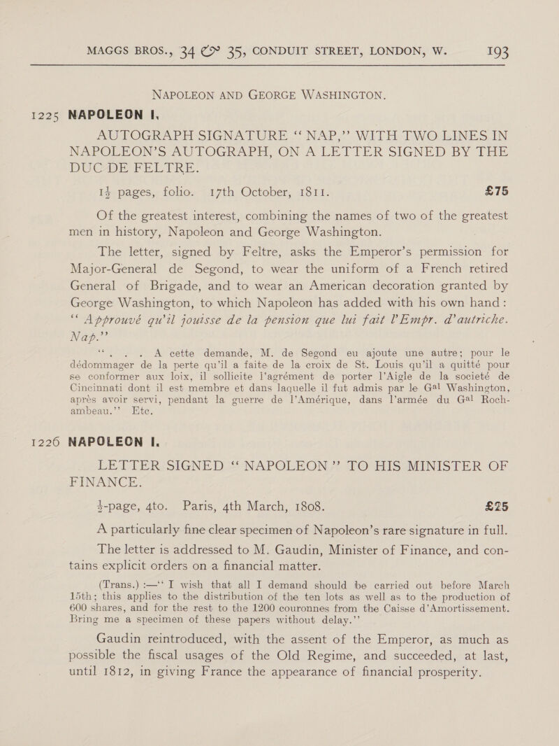 1225 1226 MAGGS BROS., 34 (9° 35, CONDUIT STREET, LONDON, W. 193 NAPOLEON AND GEORGE WASHINGTON. NAPOLEON I, AUTOGRAPH SIGNATURE “NAP,” WITH TWO LINES IN NePOREON S2.U LOGRAPH ON A LETTER SIGNED BY THE DS Coe PER TRE. 14 pages, folio. 17th October, 1811. £75 Of the greatest interest, combining the names of two of the greatest men in history, Napoleon and George Washington. The letter, signed by Feltre, asks the Emperor’s permission: for Major-General de Segond, to wear the uniform of a French retired General of Brigade, and to wear an American decoration granted by George Washington, to which Napoleon has added with his own hand: “Approuvé qu'il jouisse de la pension que lui fait VEmpr. ad autriche. Nap.”’ e; . . A cette demande, M. de Segond eu ajoute une autre; pour le dédommager de la perte qu’il a faite de la croix de St. Louis qu’il a quitté pour se conformer aux loix, il sollicite i’agrément de porter l’Aigle de la societé de Cincinnati dont il est jemire et dans laquelle il fut admis par le G@l Washington, aprés avoir servi, pendant la guerre de l’Amérique, dans l’armée du Ga! Roch- ambeau.’’ Ete. NAPOLEON I, LETTERS SIGNED a NAPOLEON? 7 OrHISwTINISTER OF PINANCE. $-page, 4to. Paris, 4th March, 1808. £25 A particularly fine clear specimen of Napoleon’s rare signature in full. The letter is addressed to M. Gaudin, Minister of Finance, and con- tains explicit orders on a financial matter. (Trans.) :—‘‘ I wish that all I demand should be carried out before March 15th; this applies to the distribution of the ten lots as well as to the production of 600 shares, and for the rest to the 1200 couronnes from the Caisse d’Amortissement. Bring me a specimen of these papers without delay.’’ Gaudin reintroduced, with the assent of the Emperor, as much as possible the fiscal usages of the Old Regime, and succeeded, at last, until 1812, in giving France the appearance of financial prosperity.