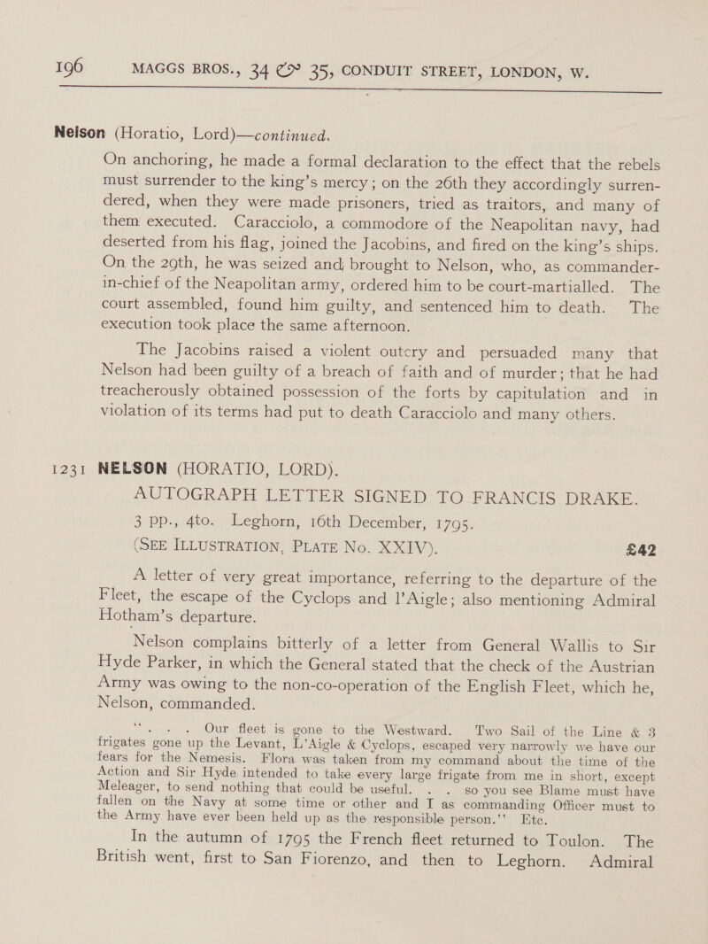 a a a Neilson (Horatio, Lord)—continued. On anchoring, he made a formal declaration to the effect that the rebels must surrender to the king’s mercy; on the 26th they accordingly surren- dered, when they were made prisoners, tried as traitors, and many of them executed. Caracciolo, a commodore of the Neapolitan navy, had deserted from his flag, joined the Jacobins, and fired on the king’s ships. On the 29th, he was seized and, brought to Nelson, who, as commander- in-chief of the Neapolitan army, ordered him to be court-martialled. The court assembled, found him guilty, and sentenced him to death. The execution took place the same afternoon. The Jacobins raised a violent outcry and persuaded many that Nelson had been guilty of a breach of faith and of murder; that he had treacherously obtained possession of the forts by capitulation and in violation of its terms had put to death Caracciolo and many others. 1231 NELSON (HORATIO, LORD). AUTOGRAPH LETTER SIGNED. FO-PRANCIS: DRAKE. 3 pp., 4to. Leghorn, 16th December, 1795. (SEE ILLUSTRATION, PLATE No. XXIV). £42 A letter of very great importance, referring to the departure of the Fleet, the escape of the Cyclops and lAigle; also mentioning Admiral Hotham’s departure. Nelson complains bitterly of a letter from General Wallis to Sir Hyde Parker, in which the General stated that the check of the Austrian Army was owing to the non-co-operation of the English Fleet, which he, Nelson, commanded. “. . . Our fleet is gone to the Westward. Two Sail of the Line &amp; 3 frigates gone up the Levant, L’Aigle &amp; Cyclops, escaped very narrowly we have our fears for the Nemesis. Flora was taken from my command about the time of the Action and Sir Hyde intended to take every large frigate from me in short, except Meleager, to send nothing that could be useful. . . so you see Blame must have fallen on the Navy at some time or other and I as commanding Officer must to the Army have ever been held up as the responsible person.’’ Ete. In the autumn of 1795 the French fleet returned to Toulon. The British went, first to San Fiorenzo, and then to Leghorn. Admiral