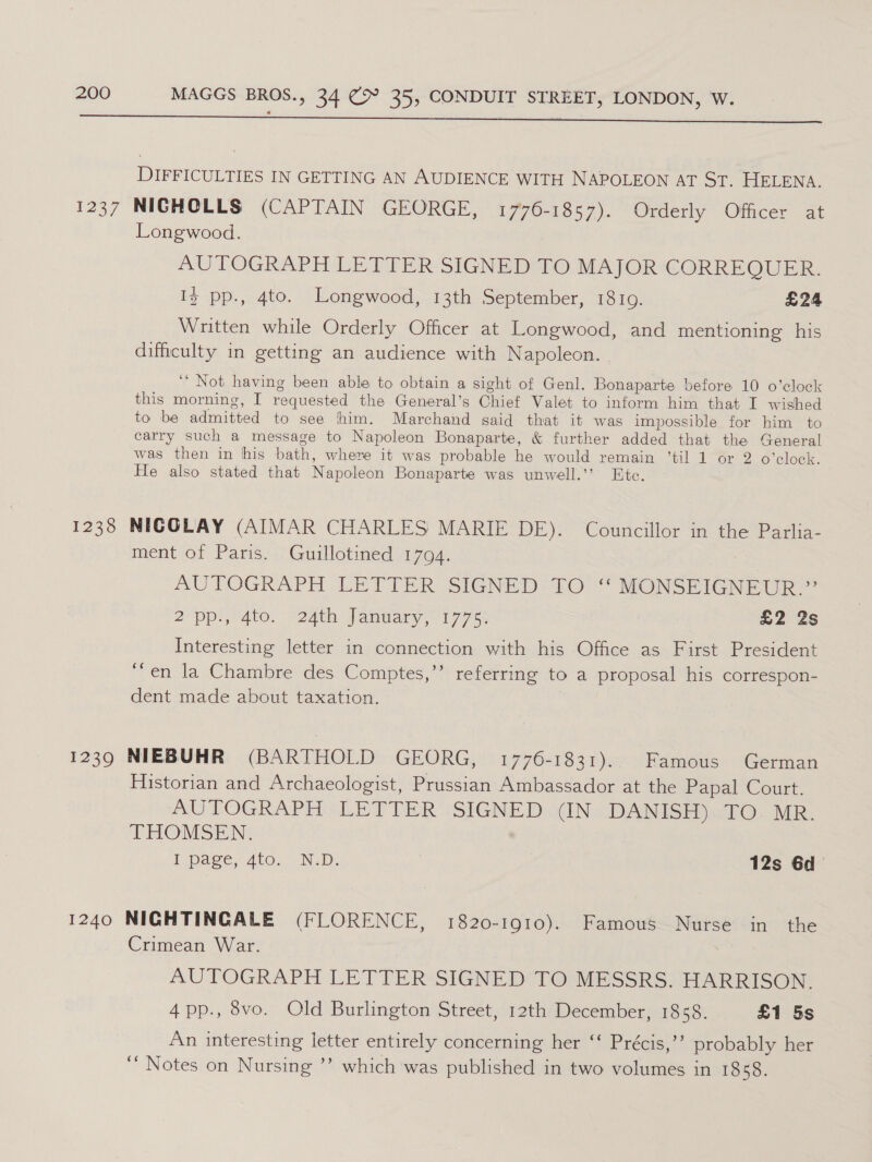  DIFFICULTIES IN GETTING AN AUDIENCE WITH NAPOLEON AT ST. HELENA. 1237 NICHOLLS (CAPTAIN GEORGE, 1 770-1857). Orderly Officer at Longwood. AUTOGRAPH LETTER SIGNED TO MAJOR CORREQUER. Iz pp., 4to. Longwood, 13th September, 18109. £24 Written while Orderly Officer at Longwood, and mentioning his difficulty in getting an audience with Napoleon. ‘“ Not having been able to obtain a sight of Genl. Bonaparte before 10 o'clock this morning, I requested the General’s Chief Valet to inform him that I wished to be admitted to see fhim. Marchand said that it was impossible for him to carry such a message to Napoleon Bonaparte, &amp; further added that the General was then in his bath, where it was probable he would remain ‘til 1 or 2 o'clock. He also stated that Napoleon Bonaparte was unwell.’’ Etc. 1238 NIGOLAY (AIMAR CHARLES MARIE DE). Councillor in the Parlia- ment of Paris. Guillotined 1794. | AUTOGRAPH LETTER SIGNED TO ‘‘ MONSEIGNEUR.” 2 pps ato. -2ath Janwary 17753 3 £2 2s Interesting letter in connection with his Office as First President ‘en la Chambre des Comptes,’’ referring to a proposal his correspon- dent made about taxation. 1239 NIEBUHR (BARTHOLD GEORG, 1776-1831). Famous German Historian and Archaeologist, Prussian Ambassador at the Papal Court. AUTOGRAPH LETTER SIGNED (IN DANISH). TO. MR. THOMSEN, I page, 4to. N.D. | 12s 6d 1240 NIGHTINGALE (FLORENCE, 1820-1910). Famous Nurse in the Crimean War. AUTOGRAPH LETTER SIGNED TO MESSRS. HARRISON. 4pp., vo. Old Burlington Street, 12th December, 1858. £1 5s An interesting letter entirely concerning her “‘ Précis,’’ probably her ‘‘ Notes on Nursing ’’ which was published in two volumes in 1858.