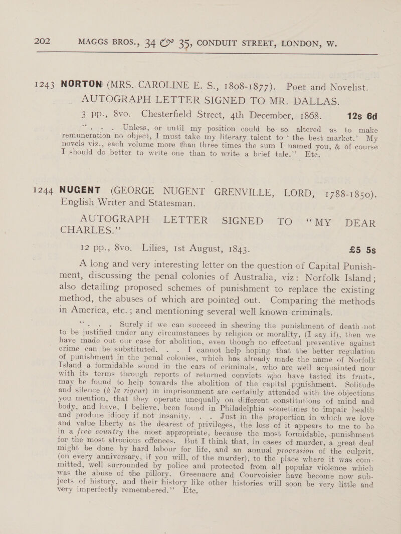   1243 NORTON (MRS. CAROLINE E. S., 1808-1877). Poet and Novelist. AUTOGRAPH LETTER SIGNED TO MR. DALLAS. 3 pp-, 8vo. Chesterfield Street, 4th December, 1868. 12s 6d oe | Unless, or until my position could be so altered as to make remuneration no object, I must take my literary talent to ‘ the best market.’ My novels viz., each volume more than three times the sum I named you, &amp; of course I should do better to write one than to write a brief tale.’”? Ete. 1244 NUGENT (GEORGE NUGENT GRENVILLE, LORD, 1788-1850). English Writer and Statesman. AUTOGRAPHoy LETTER: SIGNED &gt; Teh ity DEAR CRAG Sak 12 pp., vo. Lilies, 1st August, 1843. £5 5s A long and very interesting letter on the question of Capital Punish- ment, discussing the penal colonies of Australia, viz: Norfolk Island ; also detailing proposed schemes of punishment to replace the existing method, the abuses of which ara pointed out. Comparing the methods in America, etc. ; and mentioning several well known criminals. oe zits Surely if we can succeed in shewing the punishment of death not to be justified under any circumstances by religion or morality, (I say if), then we have made out our case for abolition, even though no effectual preventive against crime can be substituted. . . I cannot help hoping that the better regulation of punishment in the penal colonies, which has already made the name of Norfolk Island a formidable sound in the ears of criminals, who are well acquainted now with its terms through reports of returned convicts who have tasted its fruits, may be found to help towards the abolition of the capital punishment. Solitude and silence (a la rigeur) in imprisonment are certainly attended with the objections you mention, that they operate unequally on different constitutions of mind and body, and have, I believe, been found in Philadelphia sometimes to impair health and produce idiocy if not insanity. . . Just in the proportion in which we love and value liberty as the dearest of privileges, the loss of it appears to me to be in a free country the most appropriate, because the most formidable, punishment for the most atrocious offences. But I think that, in cases of murder, a creat deal might be done by hard labour for life, and an annual procession of the culprit, (on every anniversary, if you will, of the murder), to the place where it was com- mitted, well surrounded by police and protected from all popular violence which was the abuse of the pillory. Greenacre and Courvoisier have become now sub- jects of history, and their history like other histories will soon be very little and very imperfectly remembered.’’ Ete.