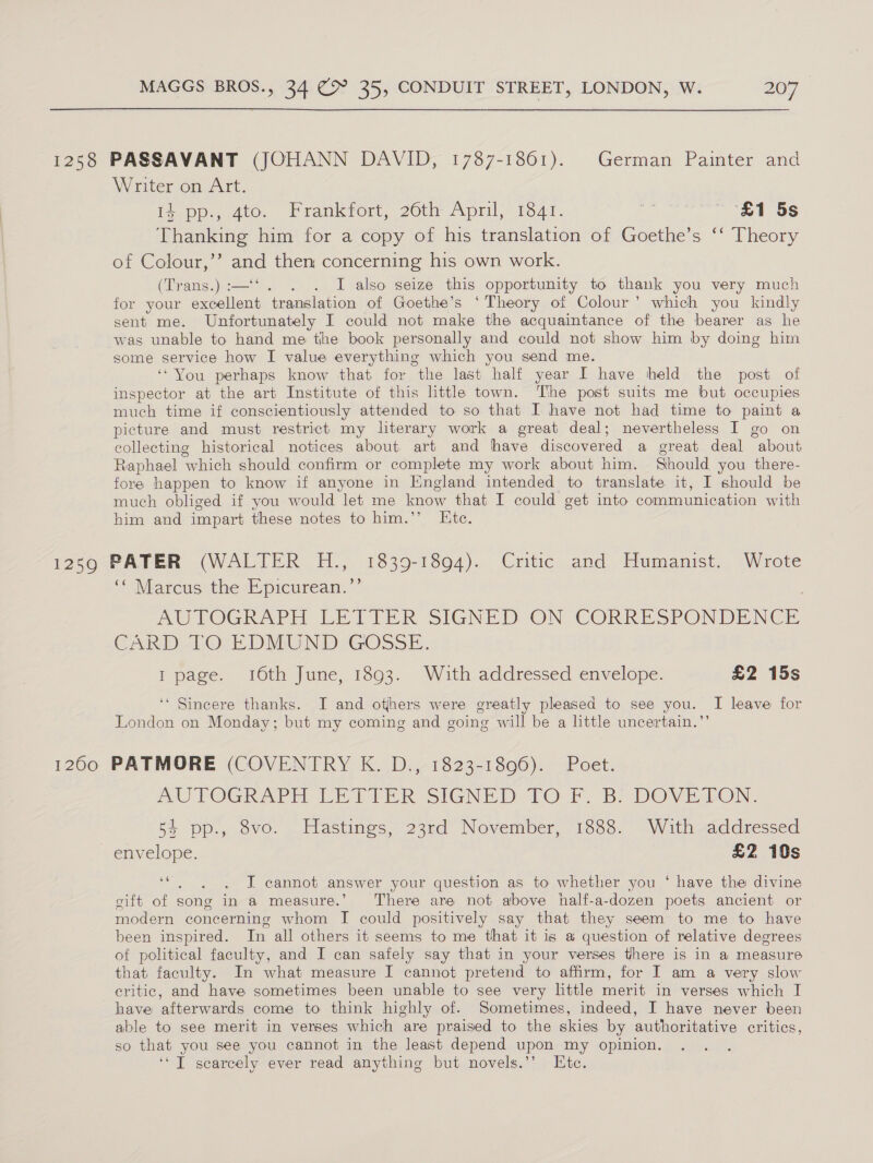 1258 PASSAVANT (JOHANN DAVID, 1787-1861). German Painter and Writer on Art. I¢ pp., 4to. Frankfort, 26th April; 1341. re £1 5s Thanking him for a copy of his translation of Goethe’s ‘‘ Theory of Colour,’’ and then concerning his own work. (Trans.) :—‘ I also seize this opportunity to thank you very much for your excellent translation of Goethe’s ‘Theory of Colour’ which you kindly sent me. Unfortunately I could not make the acquaintance of the bearer as he was unable to hand me the book personally and could not show him by doing him some service how I value everything which you send me. ‘“You perhaps know that for the last half year I have held the post of inspector at the art Institute of this little town. The post suits me but occupies much time if conscientiously attended to so that I have not had time to paint a picture and must restrict my literary work a great deal; nevertheless I go on collecting historical notices about art and have discovered a great deal about Raphael which should confirm or complete my work about him. Should you there- fore happen to know if anyone in England intended to translate it, I should be much obliged if you would let me know that I could get into communication with him and impart these notes to him.’’ Ete. 12590 PATER (WALTER H., 1839-1894). Critic and Humanist. Wrote ‘‘ Marcus the Epicurean.’’ AO TOGRAPH LE TIER SIGNED ON CORRESPONDENCE CARD. -LOr EDMUND GOSSE, I page. 16th June, 1893. With addressed envelope. £2 15s ‘‘ Sincere thanks. I and others were greatly pleased to see you. I leave for London on Monday; but my coming and going will be a little uncertain.” 1260 PATMORE (COVENTRY K. D., 1823-1806). Poet. AUTOGRAPH LETTER SIGNED TO F. B. DOVETON. 54 pp., 8vo. Hastings, 23rd November, 1888. With addressed envelope. £2 10s 66 : J cannot answer your question as to whether you ‘ have the divine cift of song in a measure.’ There are not above half-a-dozen poets ancient or modern concerning whom I could positively say that they seem to me to have been inspired. In all others it seems to me that it is a question of relative degrees of political faculty, and I can safely say that in your verses there is in a measure that faculty. In what measure I cannot pretend to affirm, for I am a very slow critic, and have sometimes been unable to see very little merit in verses which I have afterwards come to think highly of. Sometimes, indeed, I have never been able to see merit in verses which are praised to the skies by authoritative critics, so that you see you cannot in the least depend upon my opinion. ‘*T scarcely ever read anything but novels.’’ Ete.