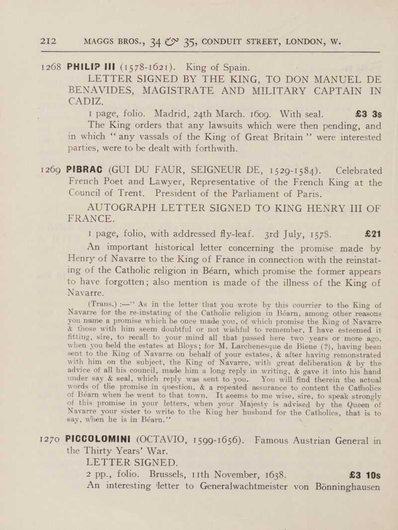  1208 PHILIP HM (1578-1621). King of Spain. a LETTER SIGNED BY: THE KING..TO DON, MANUEL-DE BENAVIDES, MAGISTRATE AND MILITARY CAPTAIN IN CADIZ. 1 page, folio. Madrid, 24th March. 1609. With seal. £3 3s The King orders that any lawsuits which were then pending, and in which ‘‘ any vassals of the King of Great Britain ’’ were interested parties, were to be dealt with forthwith. 1209 PIBRAG (GUI DU FAUR, SEIGNEUR DE, 1529-1584). Celebrated French Poet and Lawyer, Representative of the French King at the Council of Trent. President of the Parliament of Paris. AUTOGRAPH LETTER SIGNED TO KING HENRY III OF DRAIN CE. ; 1 page, folio, with addressed fly-leaf. 3rd July, 1578. £21 An important historical letter concerning. the promise. made by Henry of Navarre to the King of France in connection with the reinstat-. ing of the Catholic religion in Béarn, which promise the former appears to have forgotten; also mention is made of the illness of the King of Navarre. (Trans.) :—‘* As in the letter that you wrote by this courrier to the King of Navarre for the re-instating of the Catholic religion in Béarn, among other reasons you name a promise which he once made you, of which promise the King of Navarre &amp; those with him seem doubtful or not wishful to remember, I have esteemed it fitting, sire, to recall to your mind all that passed here two years or more ago, when you held the estates at Bloys; for M. Larchenesque de Biene (?), having been sent to the King of Navarre on behalf of your estates, &amp; after having remonstrated with him on the subject, the King of Navarre, with great deliberation &amp; by the advice of all his council, made him a long reply in writing, &amp; gave it into his hand under say &amp; seal, which reply was sent to you. You will find therein the actual words of the promise in question, &amp; a repeated assurance to content the Catholics of Béarn when he went to that town. It seems to me wise, sire, to speak strongly of this promise in your letters, when your Majesty is advised by the Queen of Navarre your sister to write to the King her husband for the Catholics, that is to ‘say, when he is in Béarn.’’ ‘ 1270 PIGCOLOMINI (OCTAVIO, 1599-1656). Famous Austrian General in the Thirty Years’) War. LETTER: SIGNED, 2 pp., folio. Brussels, 11th November, 1638. £3 10s An interesting ‘letter to Generalwachtmeister von Bonninghausen