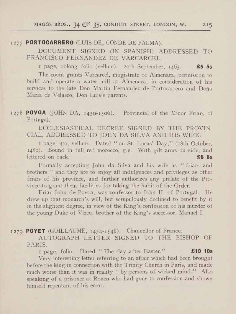 1277 PORTOCARRERO (LUIS DE, CONDE DE PALMA). DOCUMENT “SIGNED - UN,‘ SPANISH): ADDRESSED ©TO FRANCISCO FERNANDEZ DE VARCARCEL. I page, oblong folio (vellum). 20th September, 1465. £5 5s The count grants Varcarcel, magistrate of Almenara, permission to build and operate a water mill at Almenara, in consideration of his services to the late Don Martin Fernandez de Portocarrero and Dofa Maria de Velasco, Don Luis’s parents. 1278 POVOA (JOHN DA, 1439-1506). Provincial of the Minor Friars of Portugal. ECCLES LIC AT DECREE sIGNED BY, THE, PROVIN- CIAL, ADDRESSED LO. JOHN DA SILVA AND Piss vIeE, I page, ato, vellum. Dated “on St; Lucas’ Day,’ (18th October, 1480). Bound in full red morocco, g.e. With gilt arms on side, and lettered on back. £8 8s Formally accepting John da Silva and his wife as ‘‘ friars and brothers ’’ and they are to enjoy all indulgences and privileges as other friars of his province, and further authorizes any prelate of the Pro- vince to grant them facilities for taking the habit of the Order. Friar John de Povoa, was confessor to John II. of Portugal. He drew up that monarch’s will, but scrupulously declined to benefit by it in the slightest degree, in view of the King’s confession of his murder of the young Duke of Vizeu, brother of the King’s successor, Manuel I. 1279 POYET (GUILLAUME, 1474-1548). Chancellor of France. AUTOGRAPH PEt EPR SIGNED TO THE BISHOP OF PARIS. 1 page, folio. Dated&gt;*° Phe day ‘atter Easter.’ £10 10s Very interesting letter referring to an affair which had been brought before the king in connection with the Trinity Church in Paris, and made much worse than it was in reality ‘‘ by persons of wicked mind.’ Also speaking of a prisoner at Rouen who had gone to confession and shown himself repentant of his error.