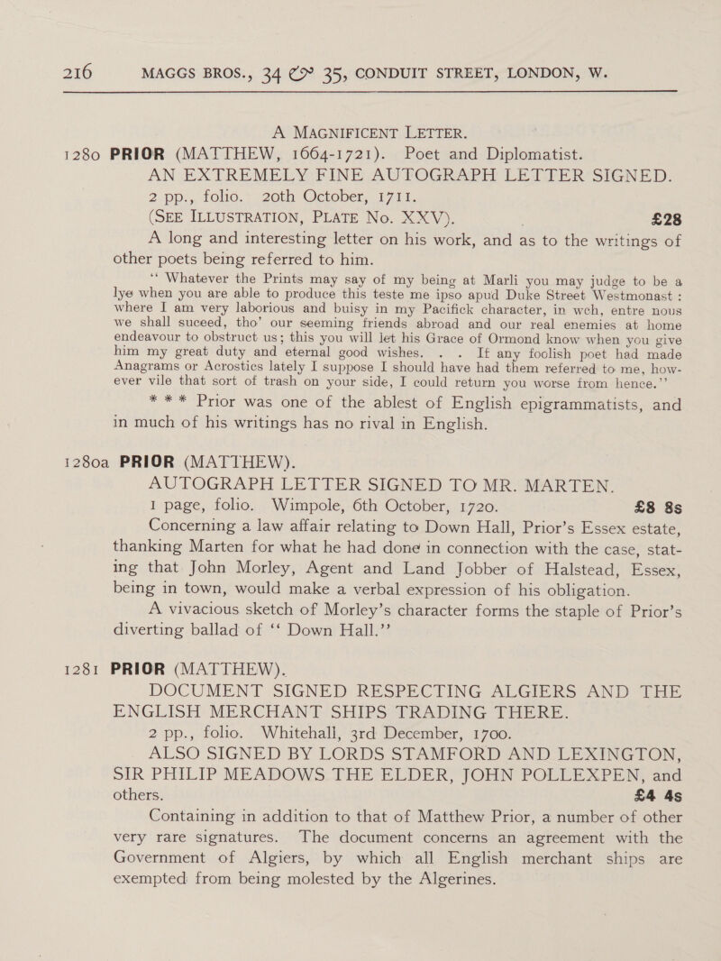 A MAGNIFICENT LETTER. AN EXTREMELY FINE AUTOGRAPH LETTER SIGNED: 2 ops, TOliG.* 2oth October, 1701, (SEE ILLUSTRATION, PLATE No. XXV). } £28 A long and interesting letter on his work, and as to the writings of other poets being referred to him. ‘‘ Whatever the Prints may say of my being at Marli you may judge to be a lye when you are able to produce this teste me ipso apud Duke Street Westmonast : where I am very laborious and buisy in my Pacifick character, in weh, entre nous we shall suceed, tho’ our seeming friends abroad and our real enemies at home endeavour to obstruct us; this you will let his Grace of Ormond know when you give him my great duty and eternal good wishes. . . If any foclish poet had made Anagrams or Acrostics lately I suppose I should have had them referred to me, how- ever vile that sort of trash on your side, I could return you worse from hence.” * ** Prior was one of the ablest of English epigrammatists, and in much of his writings has no rival in English. AUTOGRAPH LETTER SIGNED TO MR. MARTEN. I page, folio. Wimpole, 6th October, 1720. £8 8s Concerning a law affair relating to Down Hall, Prior’s Essex estate, thanking Marten for what he had done in connection with the case, stat- ing that John Morley, Agent and Land Jobber of Halstead, Essex, being in town, would make a verbal expression of his obligation. A vivacious sketch of Morley’s character forms the staple of Prior’s diverting ballad of ‘‘ Down Hall.’’ DOCUMENT SIGNED RESPECTING ALGIERS AND THE ENGLISH MERCHANT: SHIPS PRADING THERE. 2 pp., folio. Whitehall, 3rd December, 1700. ALSO SIGNED BY LORDS STAMFORD AND LEXINGTON, SIR PHILIP MEADOWS. THE ELDER) JOHN POULEXPEN, and others. £4 4s Containing in addition to that of Matthew Prior, a number of other very rare signatures. The document concerns an agreement with the Government of Algiers, by which all English merchant ships are exempted from being molested by the Algerines.