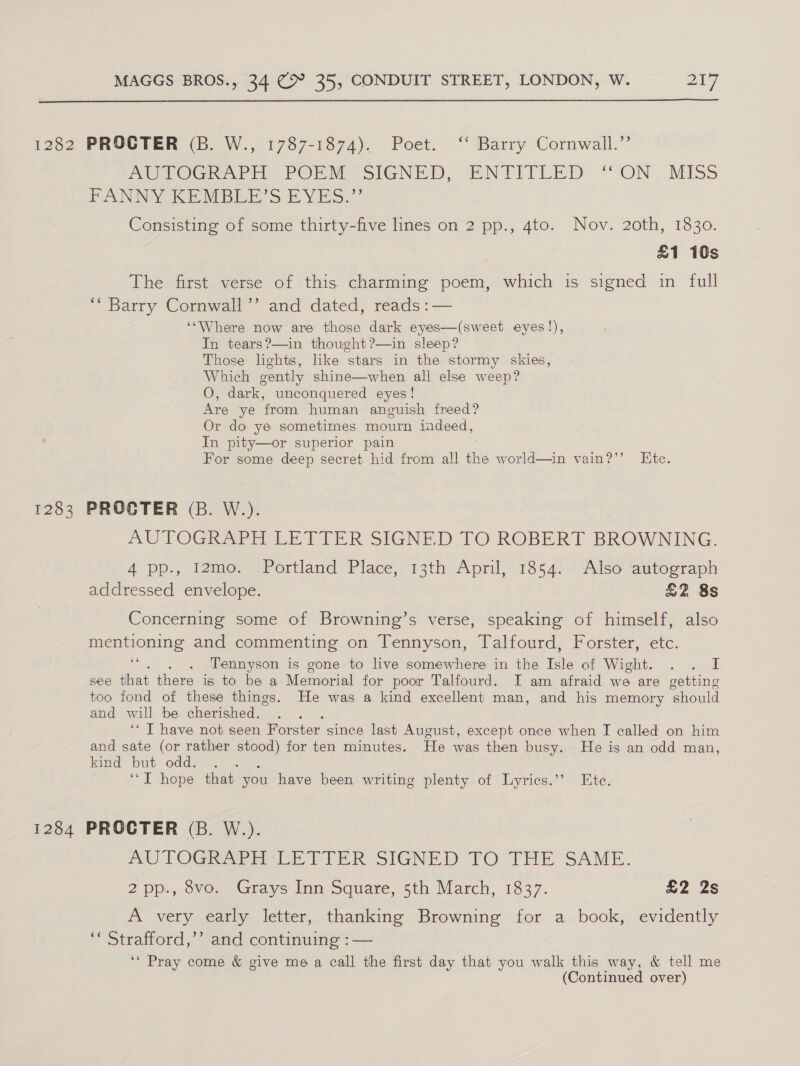  1282 PROCTER (B. W., 1787-1874). Poet. ‘* Barry Cornwall.” POUVOGIeD rH, PORM SIGNED, “ENTITEED ‘ON’ MISS PANNY KENDLE SS EVES.” Consisting of some thirty-five lines on 2 pp., 4to. Nov. 2oth, 1830. £1 10s The first verse of this charming poem, which is signed in full ‘“ Barry Cornwall’? and dated, reads :— ‘‘Where now are those dark eyes—(sweet eyes!), In tears?—in thought?—in sleep? Those lights, like stars in the stormy skies, Which gently shine—when ali else weep? O, dark, unconquered eyes! Are ye from human anguish freed? Or do ye sometimes mourn indeed, In pity—or superior pain For some deep secret hid from all the world—in vain?’’ Ete. 1283 PROCTER (B. W.). AUTOGRAPH LETTER SIGNED TO ROBERT BROWNING. 4 pp., 12mo. Portland Place, 13th April, 1854. Also autograph addressed envelope. £2 8s Concerning some of Browning’s verse, speaking of himself, also mentioning and commenting on Tennyson, Talfourd, Forster, etc. e Tennyson is gone to live somewhere in the fle of Wight, . «i see that there is to be a Memorial for poor Talfourd. I am afraid we are getting too fond of these things. He was a kind excellent man, and his memory enoule and will be cherished. ‘* T have not seen Forster since last August, except once when I called on him and sate (or rather stood) for ten minutes. He was then busy. He is an odd man, kind but odd. : ‘“T hope that you have been writing plenty of Lyrics.’’ Ete. 1284 PROCTER (B. W.). WU TOGRAPH EE TIER SIGNED TO THE SAME. 2pp., 8vo. Grays Inn Square, 5th March, 1837. £2 2s A very early letter, thanking Browning for a book, evidently ‘« Strafford,’’ and continuing :— ‘‘ Pray come &amp; give me a call the first day that you walk this way, &amp; tell me (Continued over)