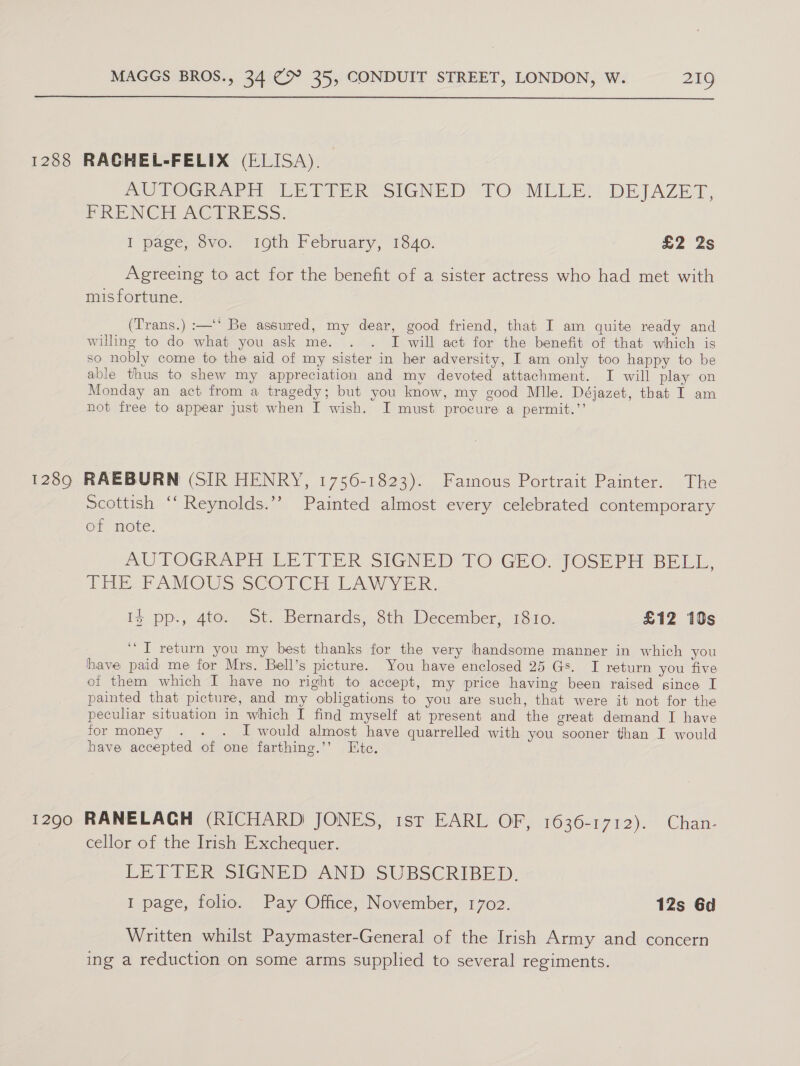  1288 RAGHEL-FELIX (ELISA). mUTOGIe tT LEP ERR SIGNED TO MLLE): DEJAZET, PRENCE UAC PRESS, I page, 8vo, 10th February, 1340. £2 2s Agreeing to act for the benefit of a sister actress who had met with misfortune. (Trans.) :—'* Be assured, my dear, good friend, that I am quite ready and willing to do what you ask me. . . I will act for the benefit of that which is so nobly come to the aid of my sister in her adversity, I am only too happy to be able thus to shew my appreciation and my devoted attachment. I will play on Monday an act from a tragedy; but you know, my good Mlle. Déjazet, that I am not free to appear just when I wish. I must procure a permit.’’ 1289 RAEBURN (SIR HENRY, 1756-1823). Fainous Portrait Painter. The scottish ‘‘ Reynolds.’’? Painted almost every celebrated contemporary of note. AUTOGRAPH EE TCER SIGNED: TO GlO. JOSEPH BELL, THE -PAMOWS SCOTCH LAWYER. Iy pp., 4to. St. Bernards, 8th December, 1810. £12 10s “I return you my best thanks for the very handsome manner in which you have paid me for Mrs. Bell’s picture. You have enclosed 25 Gs. I return you five of them which I have no right to accept, my price having been raised since I painted that picture, and my obligations to you are such, that were it not for the peculiar situation in which I find myself at present and the great demand I have for money . . . I would almost have quarrelled with you sooner than I would have accepted of one farthing.’’ Hite. 1290 RANELAGH (RICHARD JONES, ist EARL OF, 1636-1712). Chan- cellor of the Irish Exchequer. LETTER SIGNE DeAND: SUBSCRIBED. I page, folio. Pay Office, November, 1702. 12s 6d Written whilst Paymaster-General of the Irish Army and concern ing a reduction on some arms supplied to several regiments.