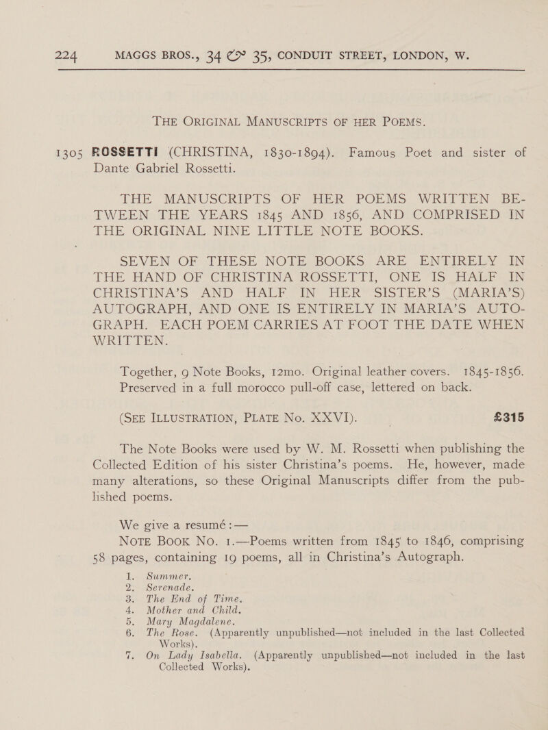 THE ORIGINAL MANUSCRIPTS OF HER POEMS. Dante Gabriel Rossetti. THE MANUSCRIPTS OF HER POEMS WRITTEN BE- TWEEN THE YEARS 1845 AND 186, AND COMPRISED IN THE ORIGINAL NINE LITTLE NOTE BOOKS. SEVEN OF THESE NO DESBOOKS ARE .ANaIRE LY iy THE: HAND OF CHRISTINA OsSSE TDL ONE “oi CHRISTINA'S AND TALE IN’ HER SIstER’S— Arie) AUTOGRAPH, ANDVONE JS ENTIRELY TN OEART AS A TO GRAPT MACH APORNM CARRIES AT FOOT THE Pair Atay WIT EN, Together, g Note Books, 12mo. Original leather covers. 1845-1856. Preserved in a full morocco pull-off case, lettered on back. (SEE ILLUSTRATION, PLATE No. XXVIJ). | £315 The Note Books were used by W. M. Rossetti when publishing the Collected Edition of his sister Christina’s poems. He, however, made many alterations, so these Original Manuscripts differ from the pub- hshed poems. We give a resumé : — NoTE Book No. 1.—Poems written from 1845 to 1846, comprising 58 pages, containing 19g poems, all in Christina’s Autograph. Summer. Serenade. The End of Time. Mother and Child. Mary Magdalene. The Rose. (Apparently unpublished—not included in the last Collected Works). On Lady Isabella. (Apparently unpublished—not included in the last Collected Works). &gt; Or GO bo ay