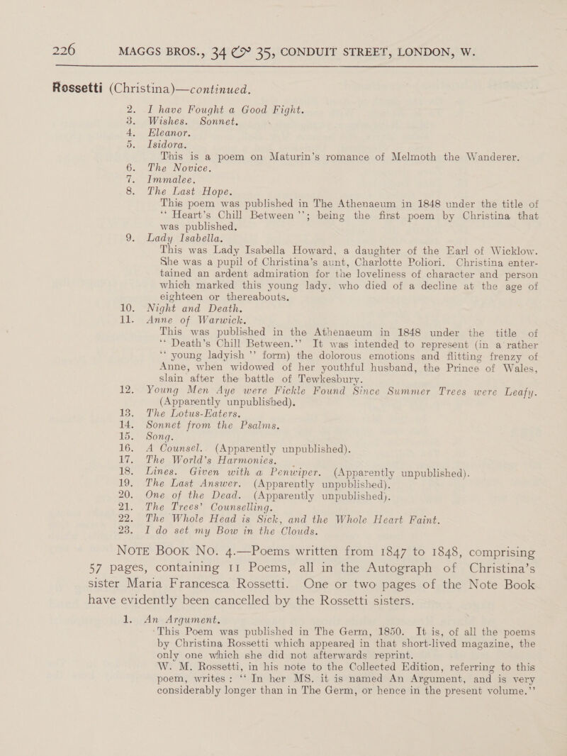  ork go bs I have Fought a Good Fight. Wishes. Sonnet. Eleanor. Isidora. This is a poem on Maturin’s romance of Melmoth the Wanderer. The Novice. Immalee. The Last Hope. This poem was published in The Athenaeum in 1848 under the title of ‘* Heart’s Chill Between ’’; being the first poem by Christina that was published. Lady Isabella. This was Lady Isabella Howard, a daughter of the Earl of Wicklow. She was a pupil of Christina’s aunt, Charlotte Poliori. Christina enter- tained an ardent admiration for the loveliness of character and person which marked this young lady. who died of a decline at the age of eighteen or thereabouts. Night and Death. Anne of Warwick. This was published in the Athenaeum in 1848 under the title of ‘* Death’s Chill Between.’’ It was intended to represent (in a rather ““ young ladyish ’’ form) the dolorous emotions and flitting frenzy of Anne, when widowed of her youthful husband, the Prince of Wales, slain after the battle of Tewkesbury. Young Men Aye were Fickle Found Since Summer Trees were Leafy. (Apparently unpublished). The Lotus-Haters. Sonnet from the Psalms. Song. A Counsel. (Apparently unpublished). The World’s Harmonies. _ Lines. Given with wa Penwiper. (Apparently unpublished). The Last Answer. (Apparently unpublished). One of the Dead. (Apparently unpublished). The Trees’ Counselling. The Whole Head is Sick, and the Whole Heart Faint. I do set my Bow in the Clouds. An Argument. This Poem was published in The Germ, 1850. It is, of all the poems by Christina Rossetti which appeared in that short-lived magazine, the only one which she did not afterwards reprint. W. M. Rossetti, in his note to the Collected Edition, referring to this poem, writes: ‘‘ In her MS. it is named An Argument, and is very considerably longer than in The Germ, or hence in the present volume.”’