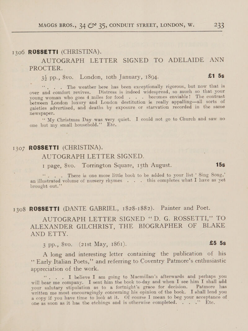  1306 ROSSETTI (CHRISTINA). AUTOGRAPH LETIER. SIGNED?) 70; ADELAIDEY ANN PROC Tk 34 pp., 8vo. London, 1oth January, 1894. £1 5s . The weather here has been exceptionally rigorous, but now that is over and comfort revives. Distress is indeed widespread, so much so that your young woman who goes 4 miles for food . . . becomes enviable! The contrast between London luxury and Londcn destitution is really appalling—all sorts of gaieties advertised, and deaths by exposure or starvation recorded in the same newspaper. : ‘‘ My Christmas Day was very quiet. I could not go to Church and saw no one but my small household.’’ Ete. 1307 ROSSETTI (CHRISTINA). AUTOGRAPH LETTER SIGNED: 1 page, 8vo. Torrington Square, 15th August. 15s ae ; . There is one more little book to be added to your list ‘ Sing Song,’ an illustrated volume of nursery rhymes . . . this completes what I have as yet brought out.’’ . 1308 ROSSETTI (DANTE GABRIEL, 1828-1882). Painter and Poet. AUTOGRAPH LETTER SIGNED “D.*G. ROSSETII| FO ALEXANDER GILCHRIST, THE. BIOGRAPHER OF BUAKE ANI ET DY, 2 Dp. piovOs. 4 (2 1St) Nay 13801) sb £5 5s A long and interesting letter containing the publication of his ‘‘ Early Italian Poets,’ and referring to Coventry Patmore’s enthusiastic appreciation of the work. 66 . I believe I am going to Macmillan’s afterwards and perhaps you will bear me company. I sent him the book to-day and when I see him I shall add your salutary stipulation as to a fortnight’s grace for decision. _ Patmore has written me most encouragingly concerning his opinion of the book. I shall lend you a copy if you have time to look at it. Of course I mean to beg your acceptance of one as soon as it has the etchings and is otherwise completed. . . .’’ Ete.